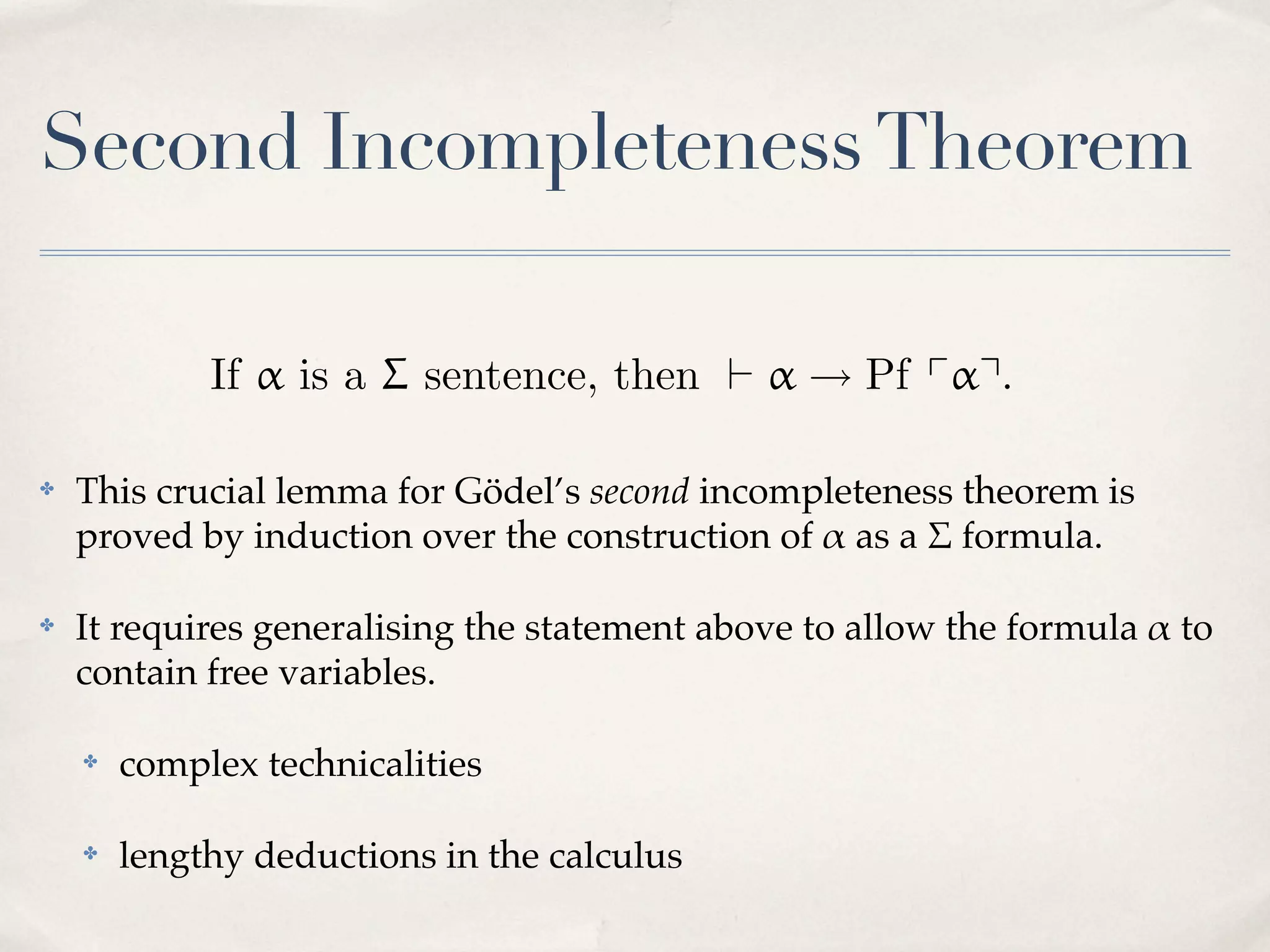Second Incompleteness Theorem

✤

This crucial lemma for Gödel’s second incompleteness theorem is
proved by induction over the construction of # as a $ formula.

✤

It requires generalising the statement above to allow the formula # to
contain free variables.
✤

complex technicalities

✤

lengthy deductions in the calculus

 