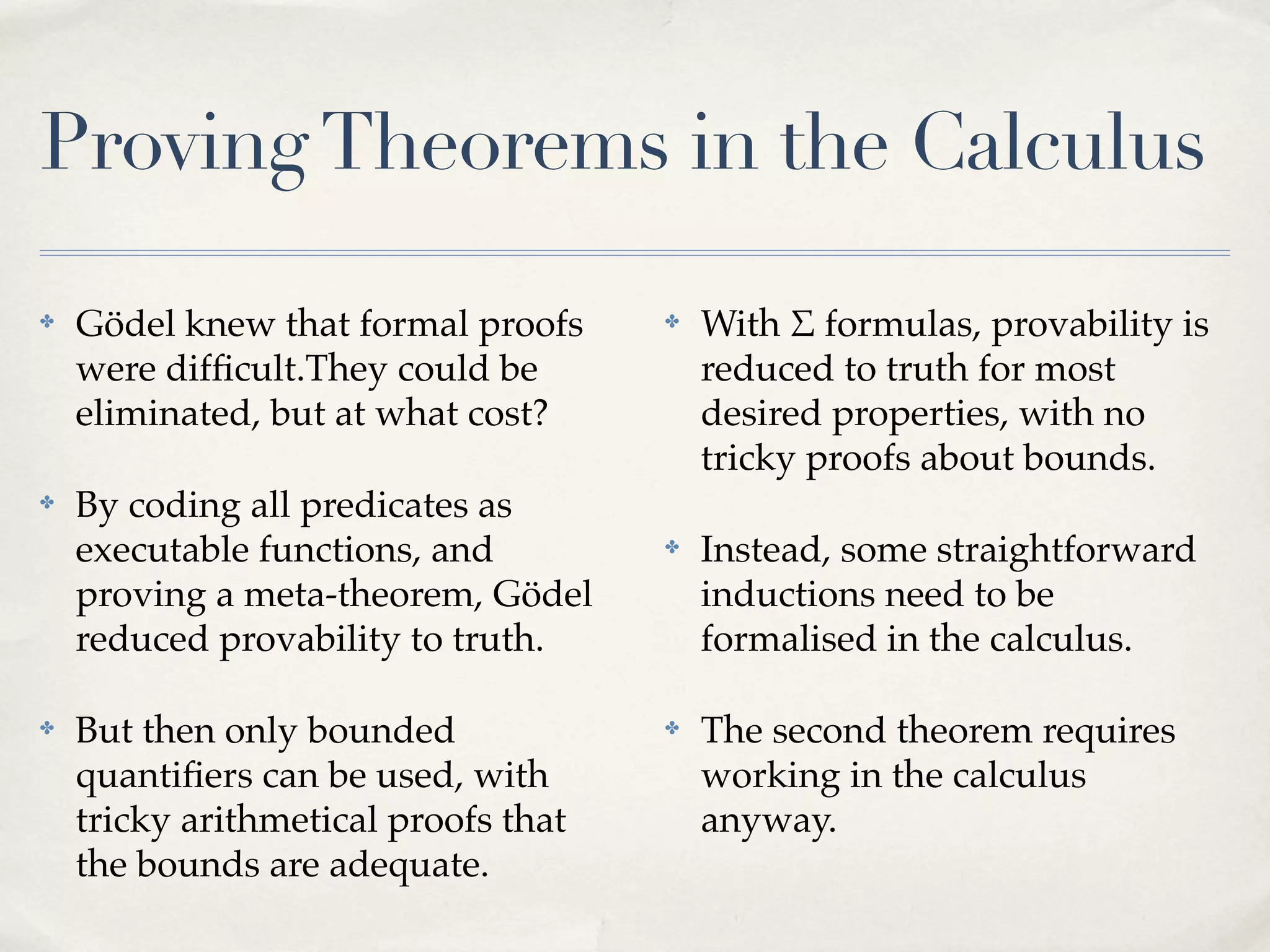 Proving Theorems in the Calculus
✤

Gödel knew that formal proofs
were difﬁcult.They could be
eliminated, but at what cost?

✤

By coding all predicates as
executable functions, and
proving a meta-theorem, Gödel
reduced provability to truth.

✤

But then only bounded
quantiﬁers can be used, with
tricky arithmetical proofs that
the bounds are adequate.

✤

With $ formulas, provability is
reduced to truth for most
desired properties, with no
tricky proofs about bounds.

✤

Instead, some straightforward
inductions need to be
formalised in the calculus.

✤

The second theorem requires
working in the calculus
anyway.

 