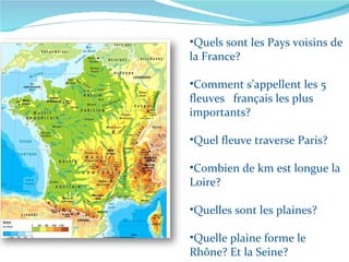 Quels sont les Pays voisins de la France? Comment s’appellent les 5 fleuves  français les plus importants? Quel fleuve traverse Paris? Combien de km est longue la Loire? Quelles sont les plaines? Quelle plaine forme le Rhône? Et la Seine? 