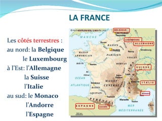 LA FRANCE Les  côtés terrestres  : au nord: la  Belgique le  Luxembourg à l’Est: l’ Allemagne la  Suisse l’ Italie au sud: le  Monaco l’ Andorre l’ Espagne 