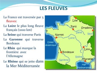 LES FLEUVES La France est traversée par 5  fleuves : La  Loire  le plus long fleuve français (1000 km) La  Seine  qui traverse Paris La  Garonne  qui traverse Bordeaux Le  Rhin   qui marque la frontière  avec l’Allemagne Le  Rhône  qui se jette  dans la Mer Méditerranée 
