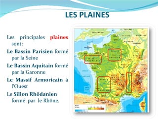 LES PLAINES Les principales   plaines   sont: Le Bassin Parisien  formé par la Seine Le Bassin Aquitain  formé par la Garonne Le Massif Armoricain  à l’Ouest Le  Sillon Rhôdanien  formé  par  le Rhône. 