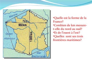 Quelle est la forme de la France? Combien de km mesure-t-elle du nord au sud? Et de l’ouest à l’est? Quelles  sont ses trois frontières maritimes? 