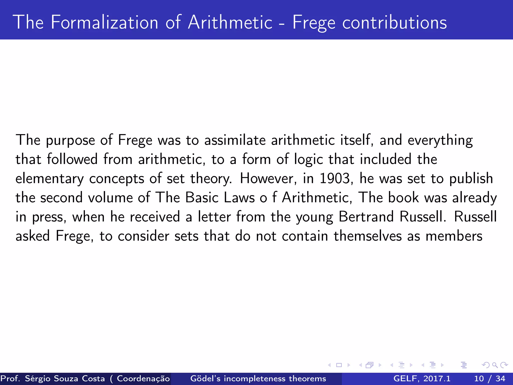 The Formalization of Arithmetic - Frege contributions
The purpose of Frege was to assimilate arithmetic itself, and everything
that followed from arithmetic, to a form of logic that included the
elementary concepts of set theory. However, in 1903, he was set to publish
the second volume of The Basic Laws o f Arithmetic, The book was already
in press, when he received a letter from the young Bertrand Russell. Russell
asked Frege, to consider sets that do not contain themselves as members
Prof. Sérgio Souza Costa ( Coordenação da Engenharia da Computação Universidade Federal do Maranhão )Gödel’s incompleteness theorems GELF, 2017.1 10 / 34
 