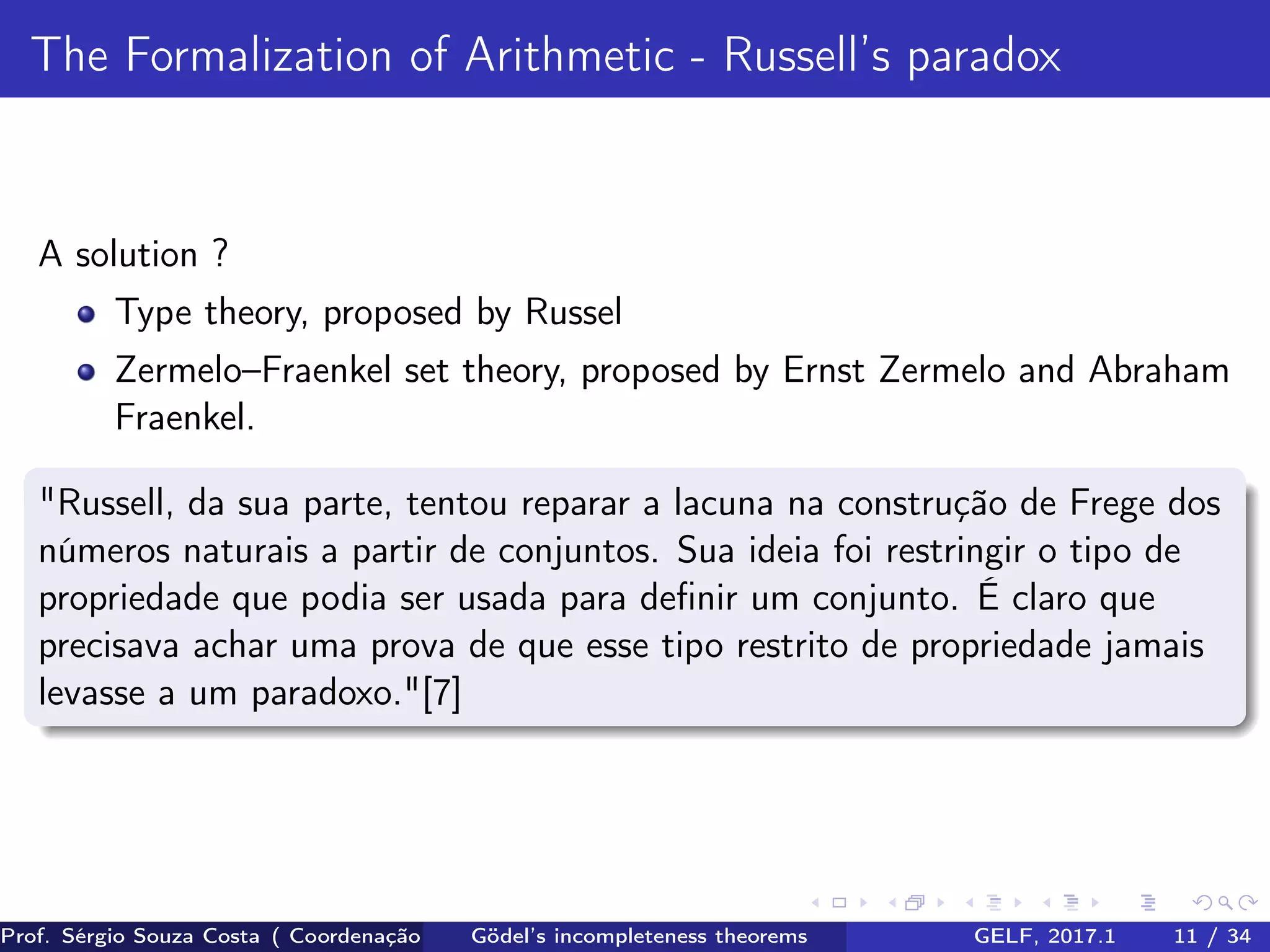 The Formalization of Arithmetic - Russell’s paradox
A solution ?
Type theory, proposed by Russel
Zermelo–Fraenkel set theory, proposed by Ernst Zermelo and Abraham
Fraenkel.
"Russell, da sua parte, tentou reparar a lacuna na construção de Frege dos
números naturais a partir de conjuntos. Sua ideia foi restringir o tipo de
propriedade que podia ser usada para deﬁnir um conjunto. É claro que
precisava achar uma prova de que esse tipo restrito de propriedade jamais
levasse a um paradoxo."[7]
Prof. Sérgio Souza Costa ( Coordenação da Engenharia da Computação Universidade Federal do Maranhão )Gödel’s incompleteness theorems GELF, 2017.1 11 / 34
 