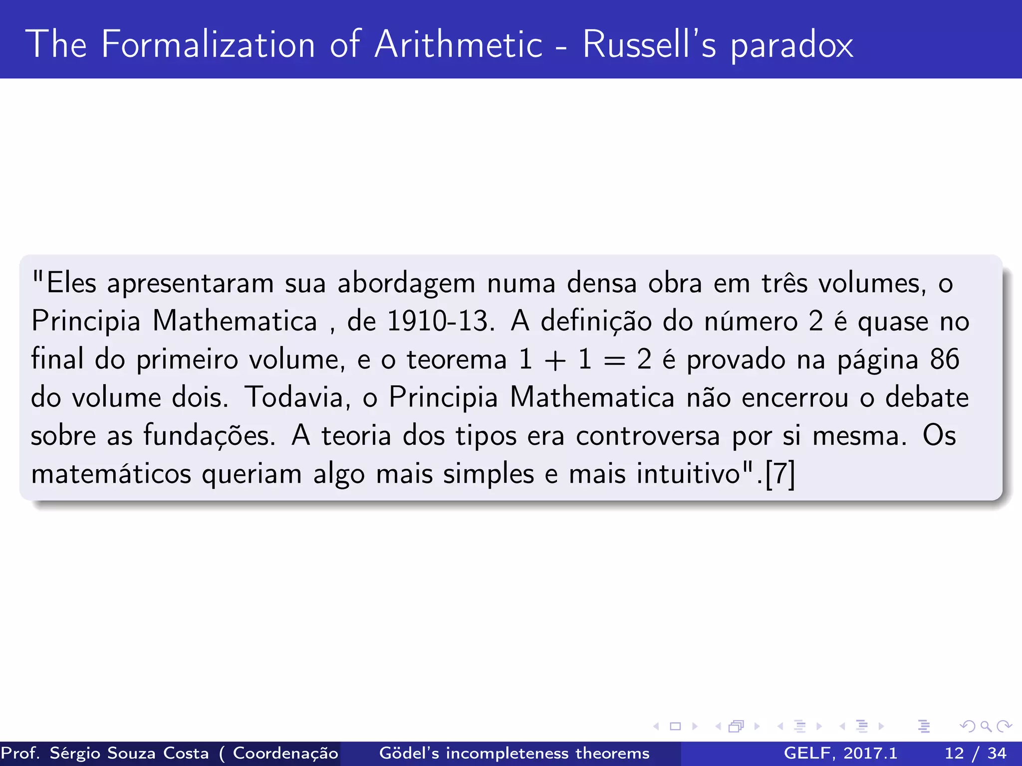 The Formalization of Arithmetic - Russell’s paradox
"Eles apresentaram sua abordagem numa densa obra em três volumes, o
Principia Mathematica , de 1910-13. A deﬁnição do número 2 é quase no
ﬁnal do primeiro volume, e o teorema 1 + 1 = 2 é provado na página 86
do volume dois. Todavia, o Principia Mathematica não encerrou o debate
sobre as fundações. A teoria dos tipos era controversa por si mesma. Os
matemáticos queriam algo mais simples e mais intuitivo".[7]
Prof. Sérgio Souza Costa ( Coordenação da Engenharia da Computação Universidade Federal do Maranhão )Gödel’s incompleteness theorems GELF, 2017.1 12 / 34
 