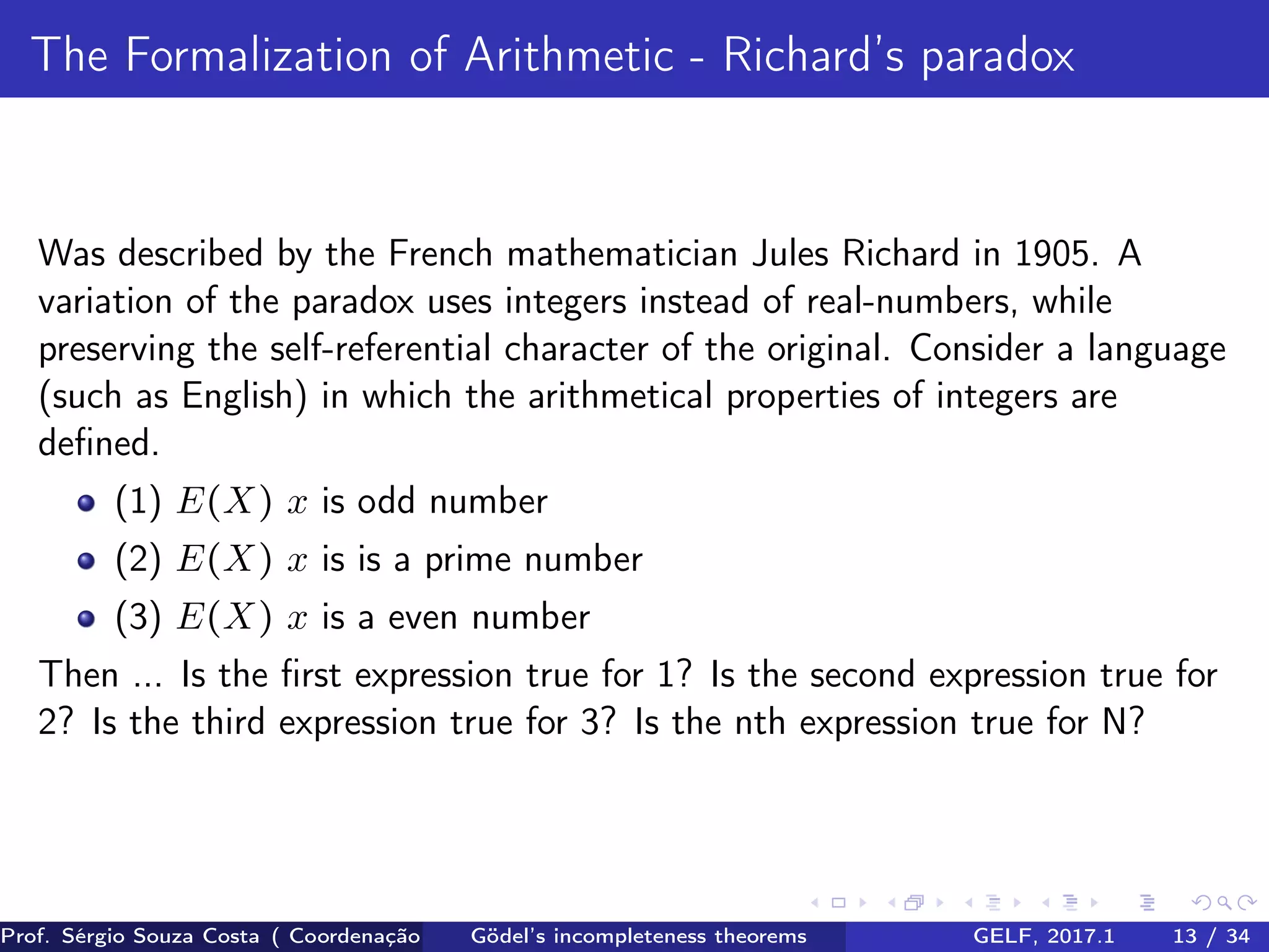 The Formalization of Arithmetic - Richard’s paradox
Was described by the French mathematician Jules Richard in 1905. A
variation of the paradox uses integers instead of real-numbers, while
preserving the self-referential character of the original. Consider a language
(such as English) in which the arithmetical properties of integers are
deﬁned.
(1) E(X) x is odd number
(2) E(X) x is is a prime number
(3) E(X) x is a even number
Then ... Is the ﬁrst expression true for 1? Is the second expression true for
2? Is the third expression true for 3? Is the nth expression true for N?
Prof. Sérgio Souza Costa ( Coordenação da Engenharia da Computação Universidade Federal do Maranhão )Gödel’s incompleteness theorems GELF, 2017.1 13 / 34
 