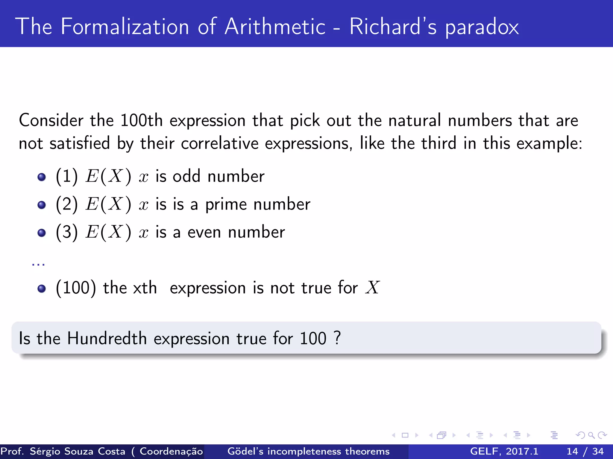 The Formalization of Arithmetic - Richard’s paradox
Consider the 100th expression that pick out the natural numbers that are
not satisﬁed by their correlative expressions, like the third in this example:
(1) E(X) x is odd number
(2) E(X) x is is a prime number
(3) E(X) x is a even number
...
(100) the xth expression is not true for X
Is the Hundredth expression true for 100 ?
Prof. Sérgio Souza Costa ( Coordenação da Engenharia da Computação Universidade Federal do Maranhão )Gödel’s incompleteness theorems GELF, 2017.1 14 / 34
 