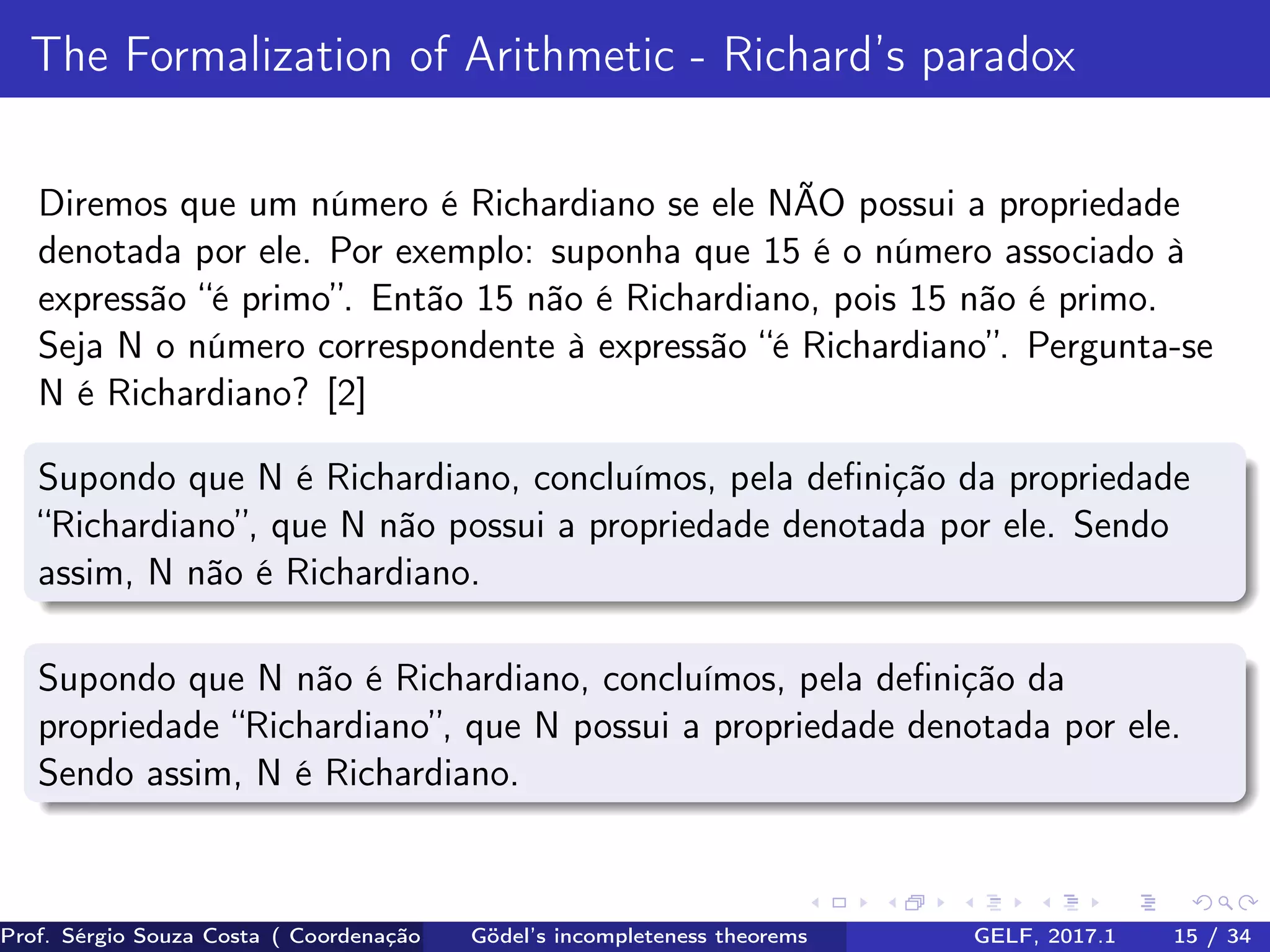 The Formalization of Arithmetic - Richard’s paradox
Diremos que um número é Richardiano se ele NÃO possui a propriedade
denotada por ele. Por exemplo: suponha que 15 é o número associado à
expressão “é primo”. Então 15 não é Richardiano, pois 15 não é primo.
Seja N o número correspondente à expressão “é Richardiano”. Pergunta-se
N é Richardiano? [2]
Supondo que N é Richardiano, concluímos, pela deﬁnição da propriedade
“Richardiano”, que N não possui a propriedade denotada por ele. Sendo
assim, N não é Richardiano.
Supondo que N não é Richardiano, concluímos, pela deﬁnição da
propriedade “Richardiano”, que N possui a propriedade denotada por ele.
Sendo assim, N é Richardiano.
Prof. Sérgio Souza Costa ( Coordenação da Engenharia da Computação Universidade Federal do Maranhão )Gödel’s incompleteness theorems GELF, 2017.1 15 / 34
 