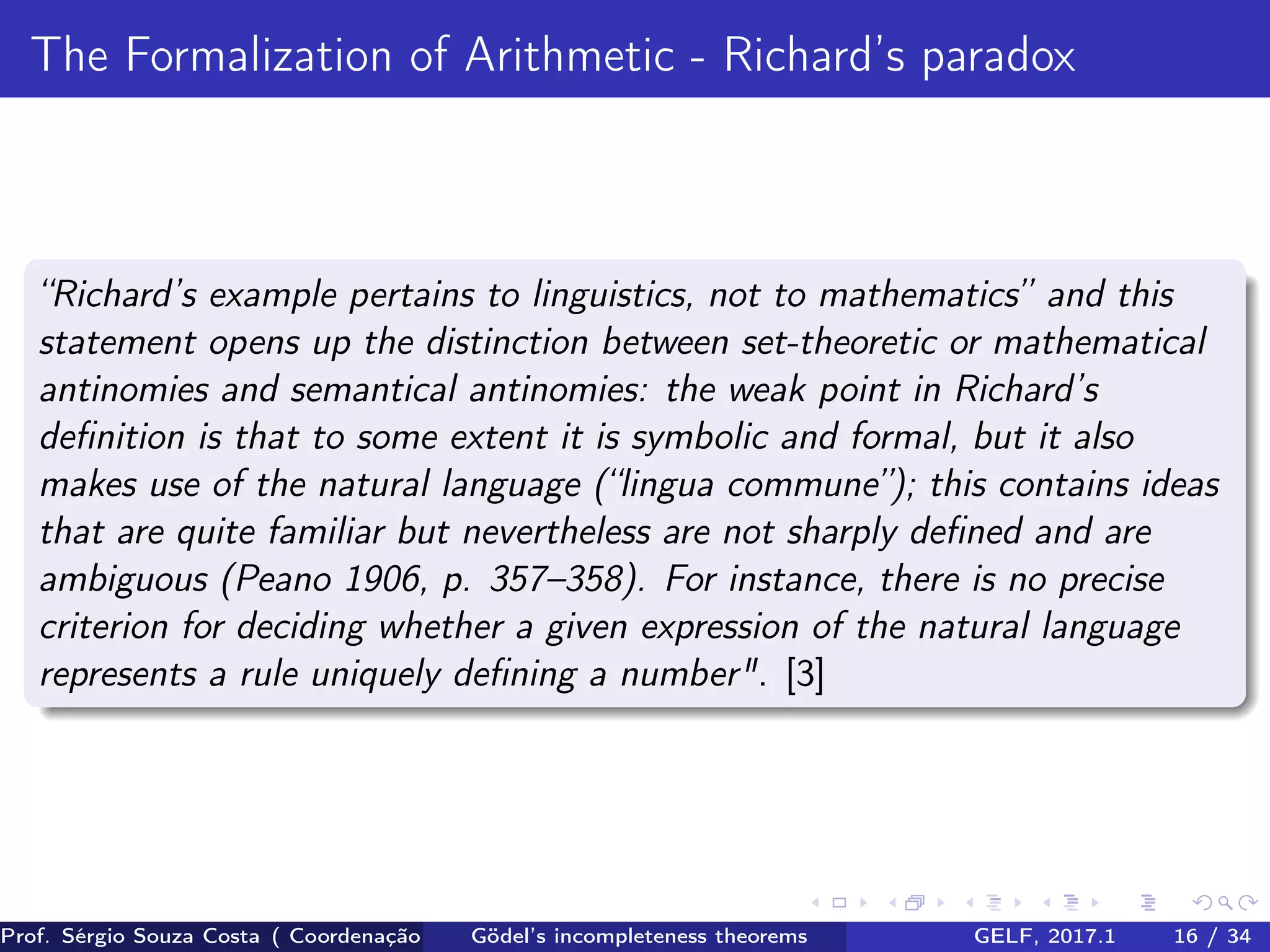 The Formalization of Arithmetic - Richard’s paradox
“Richard’s example pertains to linguistics, not to mathematics” and this
statement opens up the distinction between set-theoretic or mathematical
antinomies and semantical antinomies: the weak point in Richard’s
deﬁnition is that to some extent it is symbolic and formal, but it also
makes use of the natural language (“lingua commune”); this contains ideas
that are quite familiar but nevertheless are not sharply deﬁned and are
ambiguous (Peano 1906, p. 357–358). For instance, there is no precise
criterion for deciding whether a given expression of the natural language
represents a rule uniquely deﬁning a number". [3]
Prof. Sérgio Souza Costa ( Coordenação da Engenharia da Computação Universidade Federal do Maranhão )Gödel’s incompleteness theorems GELF, 2017.1 16 / 34
 