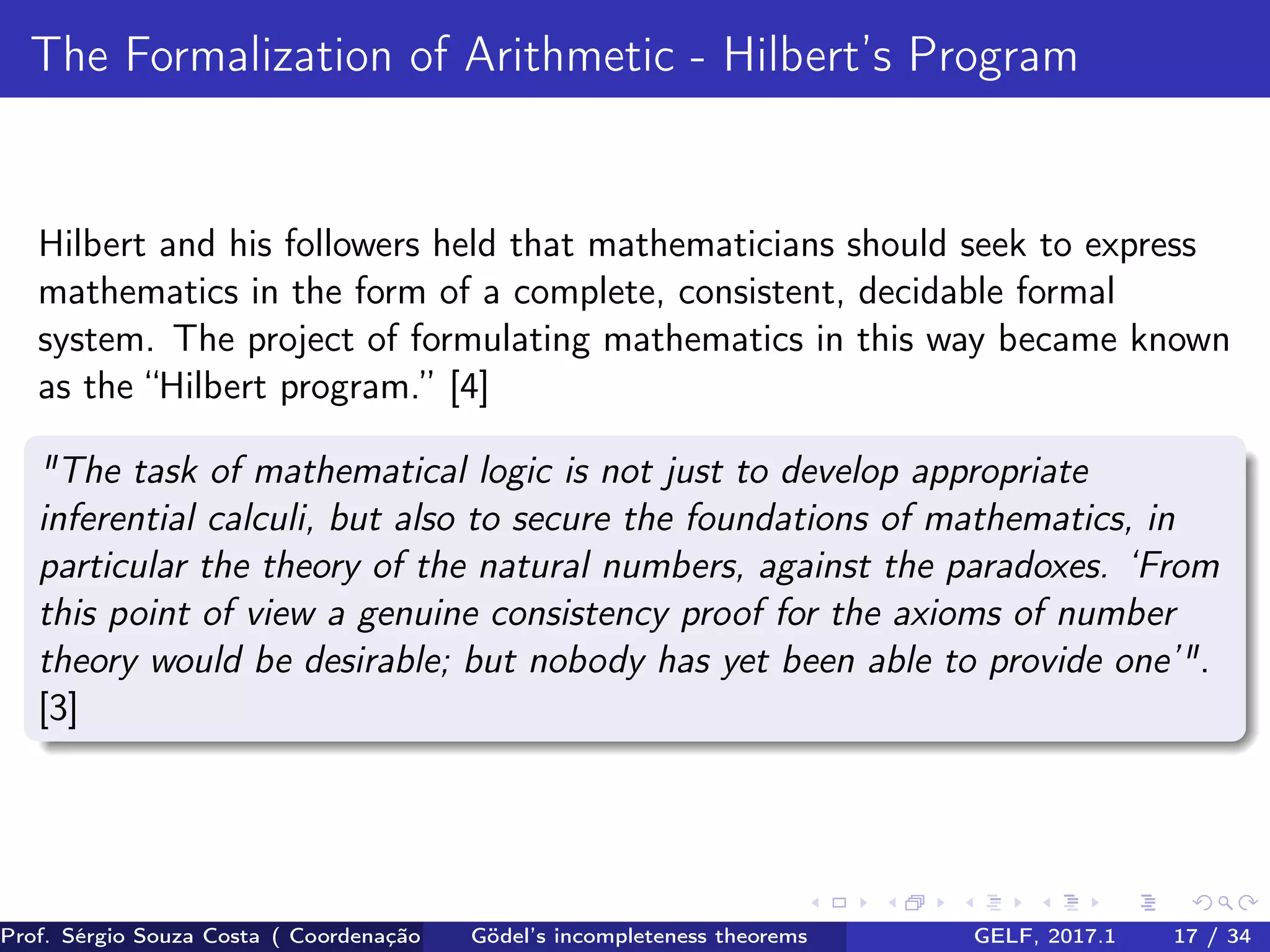 The Formalization of Arithmetic - Hilbert’s Program
Hilbert and his followers held that mathematicians should seek to express
mathematics in the form of a complete, consistent, decidable formal
system. The project of formulating mathematics in this way became known
as the “Hilbert program.” [4]
"The task of mathematical logic is not just to develop appropriate
inferential calculi, but also to secure the foundations of mathematics, in
particular the theory of the natural numbers, against the paradoxes. ‘From
this point of view a genuine consistency proof for the axioms of number
theory would be desirable; but nobody has yet been able to provide one’".
[3]
Prof. Sérgio Souza Costa ( Coordenação da Engenharia da Computação Universidade Federal do Maranhão )Gödel’s incompleteness theorems GELF, 2017.1 17 / 34
 
