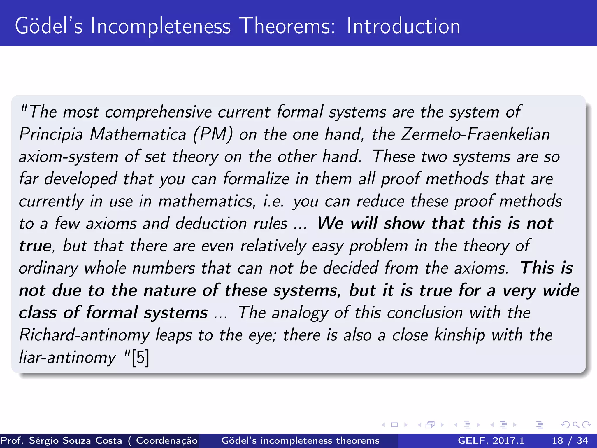 Gödel’s Incompleteness Theorems: Introduction
"The most comprehensive current formal systems are the system of
Principia Mathematica (PM) on the one hand, the Zermelo-Fraenkelian
axiom-system of set theory on the other hand. These two systems are so
far developed that you can formalize in them all proof methods that are
currently in use in mathematics, i.e. you can reduce these proof methods
to a few axioms and deduction rules ... We will show that this is not
true, but that there are even relatively easy problem in the theory of
ordinary whole numbers that can not be decided from the axioms. This is
not due to the nature of these systems, but it is true for a very wide
class of formal systems ... The analogy of this conclusion with the
Richard-antinomy leaps to the eye; there is also a close kinship with the
liar-antinomy "[5]
Prof. Sérgio Souza Costa ( Coordenação da Engenharia da Computação Universidade Federal do Maranhão )Gödel’s incompleteness theorems GELF, 2017.1 18 / 34
 