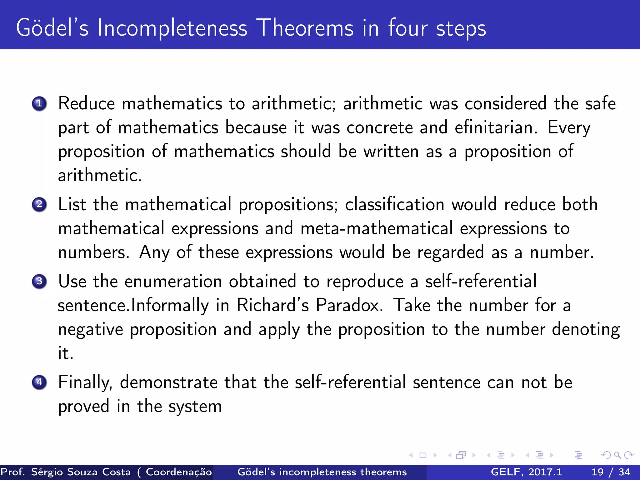 Gödel’s Incompleteness Theorems in four steps
1 Reduce mathematics to arithmetic; arithmetic was considered the safe
part of mathematics because it was concrete and eﬁnitarian. Every
proposition of mathematics should be written as a proposition of
arithmetic.
2 List the mathematical propositions; classiﬁcation would reduce both
mathematical expressions and meta-mathematical expressions to
numbers. Any of these expressions would be regarded as a number.
3 Use the enumeration obtained to reproduce a self-referential
sentence.Informally in Richard’s Paradox. Take the number for a
negative proposition and apply the proposition to the number denoting
it.
4 Finally, demonstrate that the self-referential sentence can not be
proved in the system
Prof. Sérgio Souza Costa ( Coordenação da Engenharia da Computação Universidade Federal do Maranhão )Gödel’s incompleteness theorems GELF, 2017.1 19 / 34
 