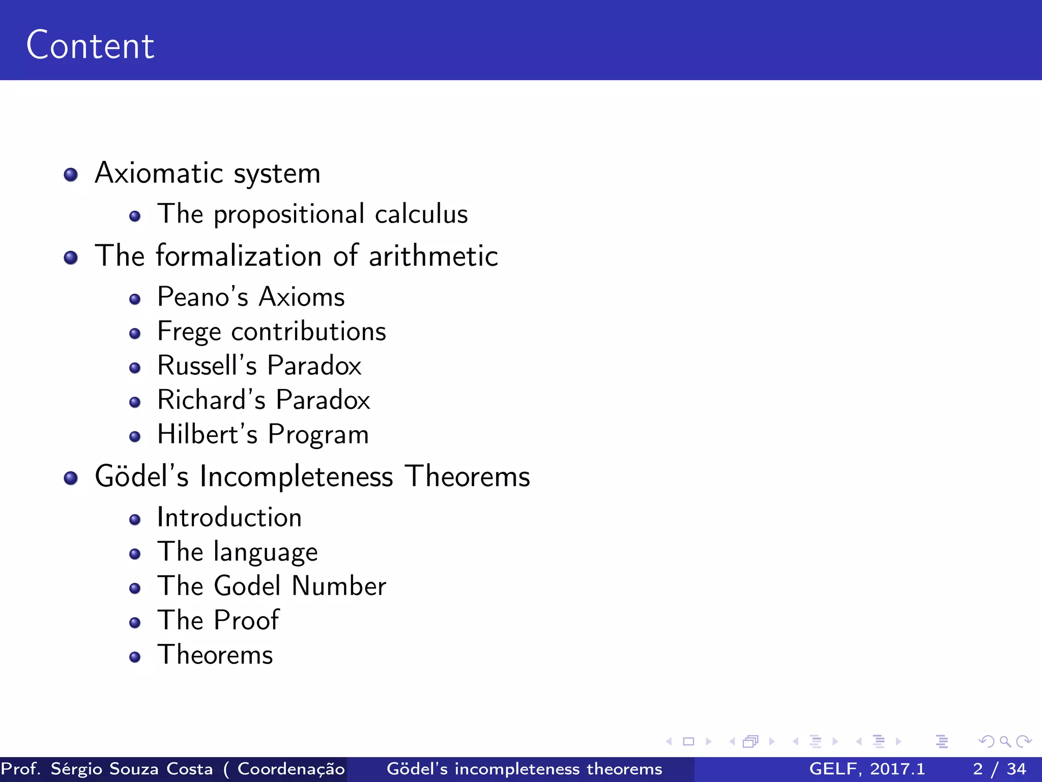 Content
Axiomatic system
The propositional calculus
The formalization of arithmetic
Peano’s Axioms
Frege contributions
Russell’s Paradox
Richard’s Paradox
Hilbert’s Program
Gödel’s Incompleteness Theorems
Introduction
The language
The Godel Number
The Proof
Theorems
Prof. Sérgio Souza Costa ( Coordenação da Engenharia da Computação Universidade Federal do Maranhão )Gödel’s incompleteness theorems GELF, 2017.1 2 / 34
 