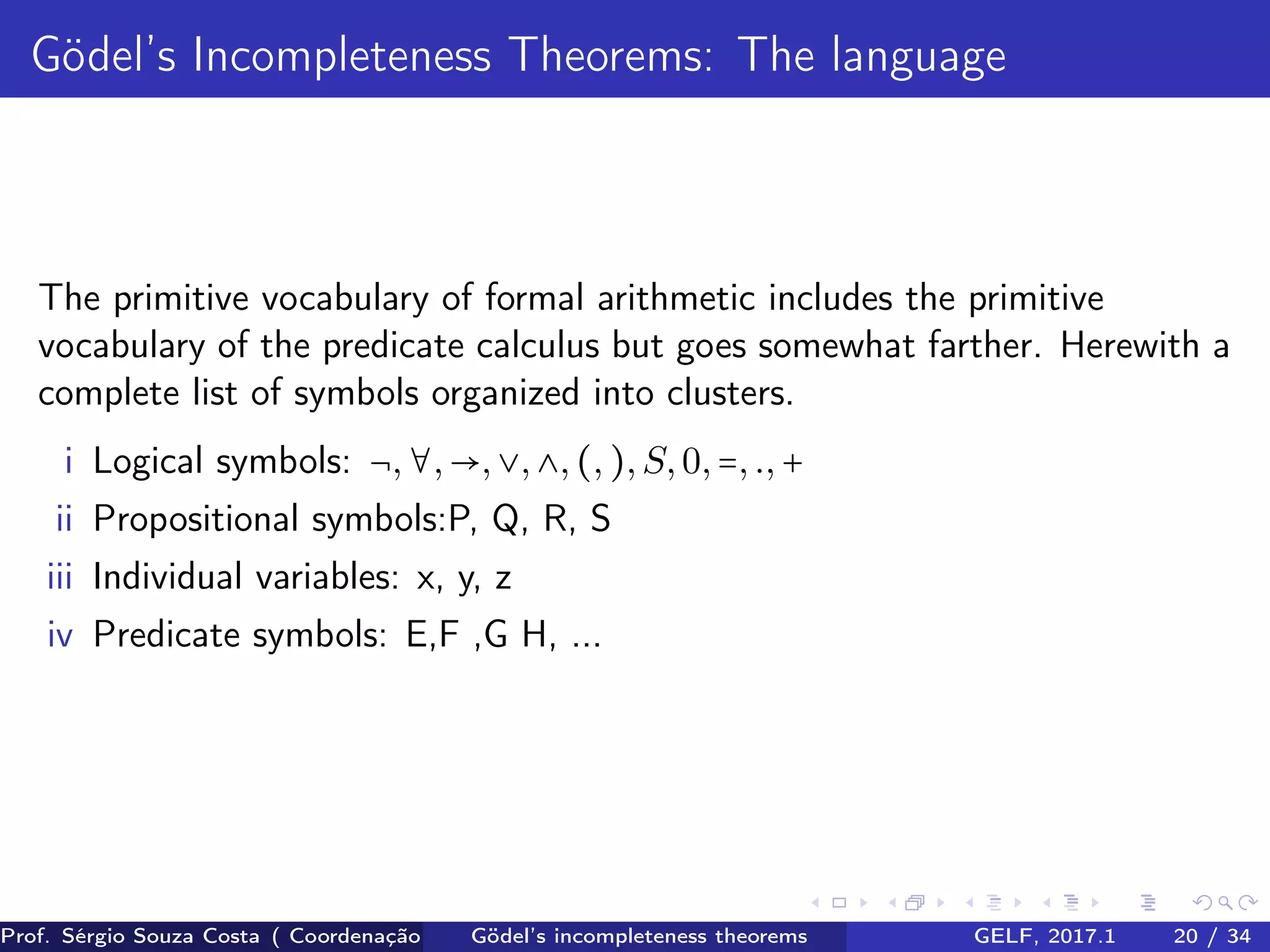 Gödel’s Incompleteness Theorems: The language
The primitive vocabulary of formal arithmetic includes the primitive
vocabulary of the predicate calculus but goes somewhat farther. Herewith a
complete list of symbols organized into clusters.
i Logical symbols: ¬,∀,→,∨,∧,(,),S,0,=,.,+
ii Propositional symbols:P, Q, R, S
iii Individual variables: x, y, z
iv Predicate symbols: E,F ,G H, ...
Prof. Sérgio Souza Costa ( Coordenação da Engenharia da Computação Universidade Federal do Maranhão )Gödel’s incompleteness theorems GELF, 2017.1 20 / 34
 