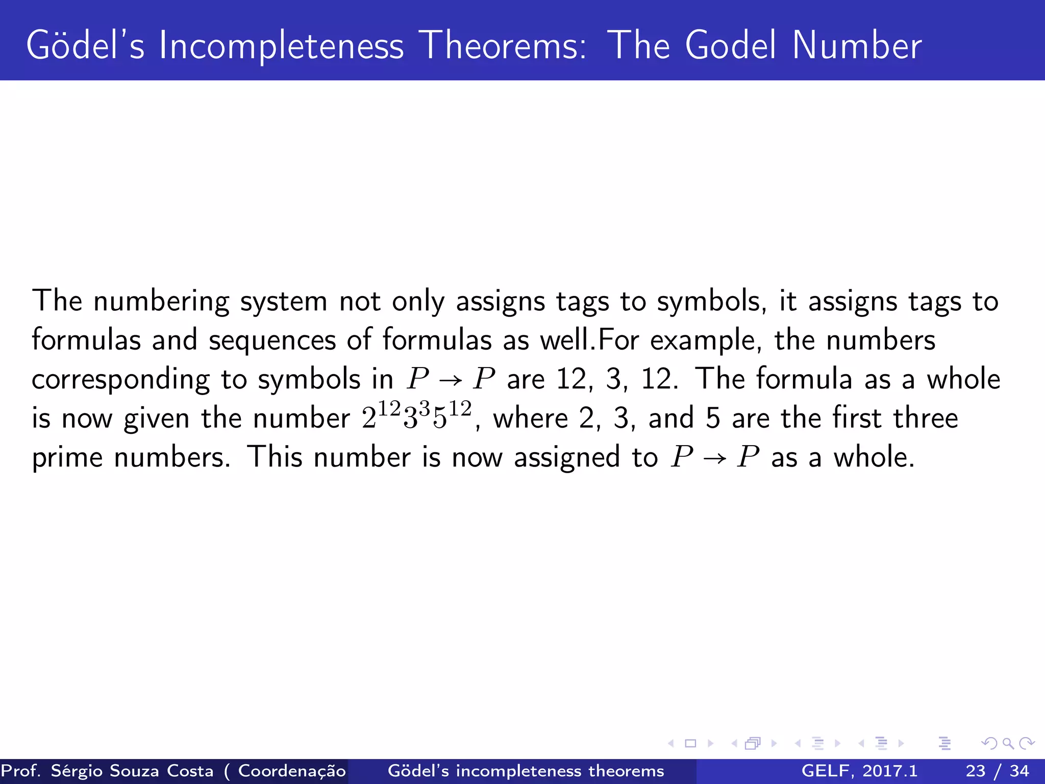 Gödel’s Incompleteness Theorems: The Godel Number
The numbering system not only assigns tags to symbols, it assigns tags to
formulas and sequences of formulas as well.For example, the numbers
corresponding to symbols in P → P are 12, 3, 12. The formula as a whole
is now given the number 212
33
512
, where 2, 3, and 5 are the ﬁrst three
prime numbers. This number is now assigned to P → P as a whole.
Prof. Sérgio Souza Costa ( Coordenação da Engenharia da Computação Universidade Federal do Maranhão )Gödel’s incompleteness theorems GELF, 2017.1 23 / 34
 
