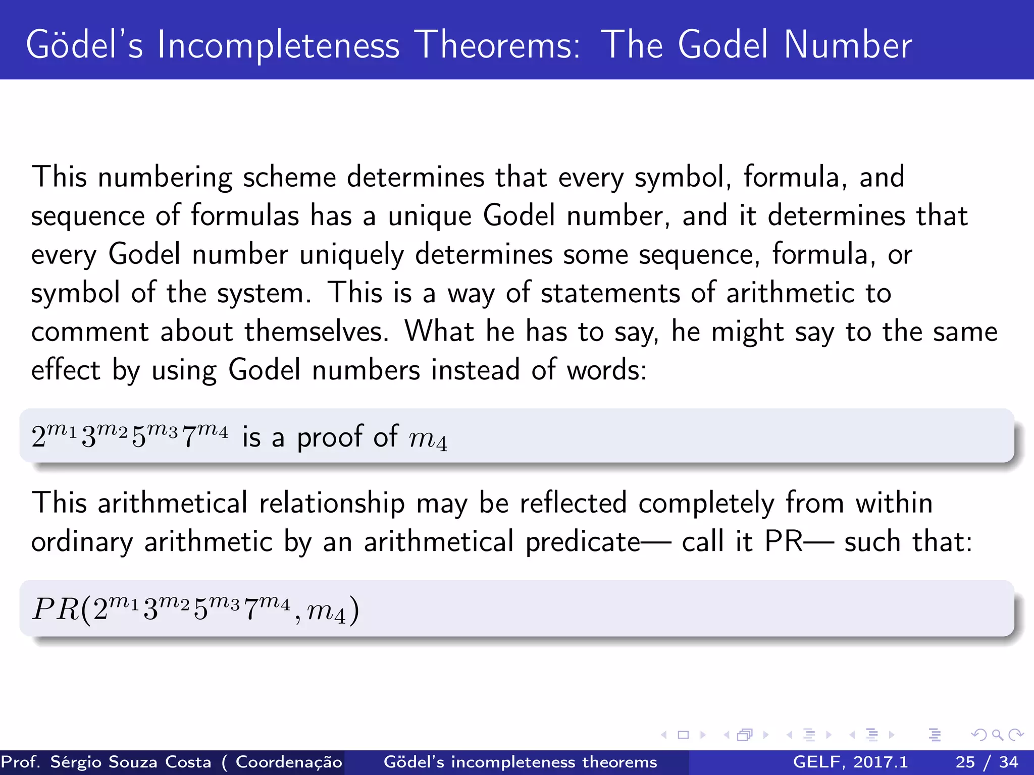 Gödel’s Incompleteness Theorems: The Godel Number
This numbering scheme determines that every symbol, formula, and
sequence of formulas has a unique Godel number, and it determines that
every Godel number uniquely determines some sequence, formula, or
symbol of the system. This is a way of statements of arithmetic to
comment about themselves. What he has to say, he might say to the same
eﬀect by using Godel numbers instead of words:
2m1
3m2
5m3
7m4
is a proof of m4
This arithmetical relationship may be reﬂected completely from within
ordinary arithmetic by an arithmetical predicate— call it PR— such that:
PR(2m1
3m2
5m3
7m4
,m4)
Prof. Sérgio Souza Costa ( Coordenação da Engenharia da Computação Universidade Federal do Maranhão )Gödel’s incompleteness theorems GELF, 2017.1 25 / 34
 
