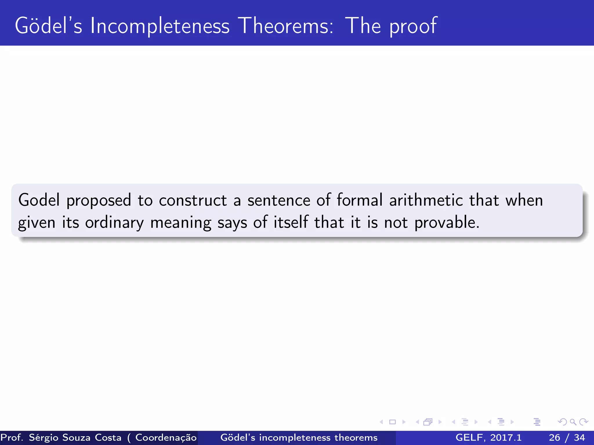 Gödel’s Incompleteness Theorems: The proof
Godel proposed to construct a sentence of formal arithmetic that when
given its ordinary meaning says of itself that it is not provable.
Prof. Sérgio Souza Costa ( Coordenação da Engenharia da Computação Universidade Federal do Maranhão )Gödel’s incompleteness theorems GELF, 2017.1 26 / 34
 