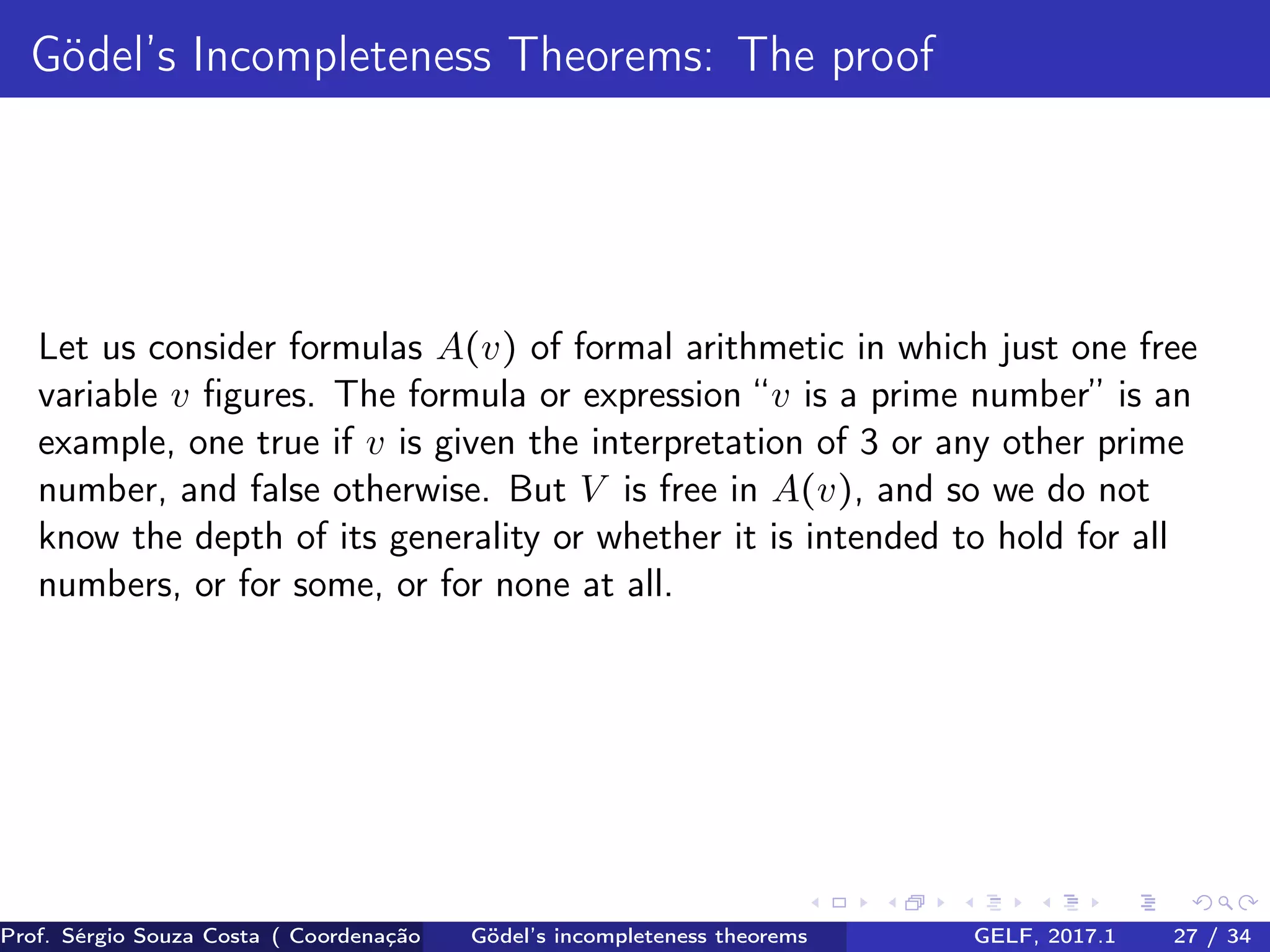 Gödel’s Incompleteness Theorems: The proof
Let us consider formulas A(v) of formal arithmetic in which just one free
variable v ﬁgures. The formula or expression “v is a prime number” is an
example, one true if v is given the interpretation of 3 or any other prime
number, and false otherwise. But V is free in A(v), and so we do not
know the depth of its generality or whether it is intended to hold for all
numbers, or for some, or for none at all.
Prof. Sérgio Souza Costa ( Coordenação da Engenharia da Computação Universidade Federal do Maranhão )Gödel’s incompleteness theorems GELF, 2017.1 27 / 34
 