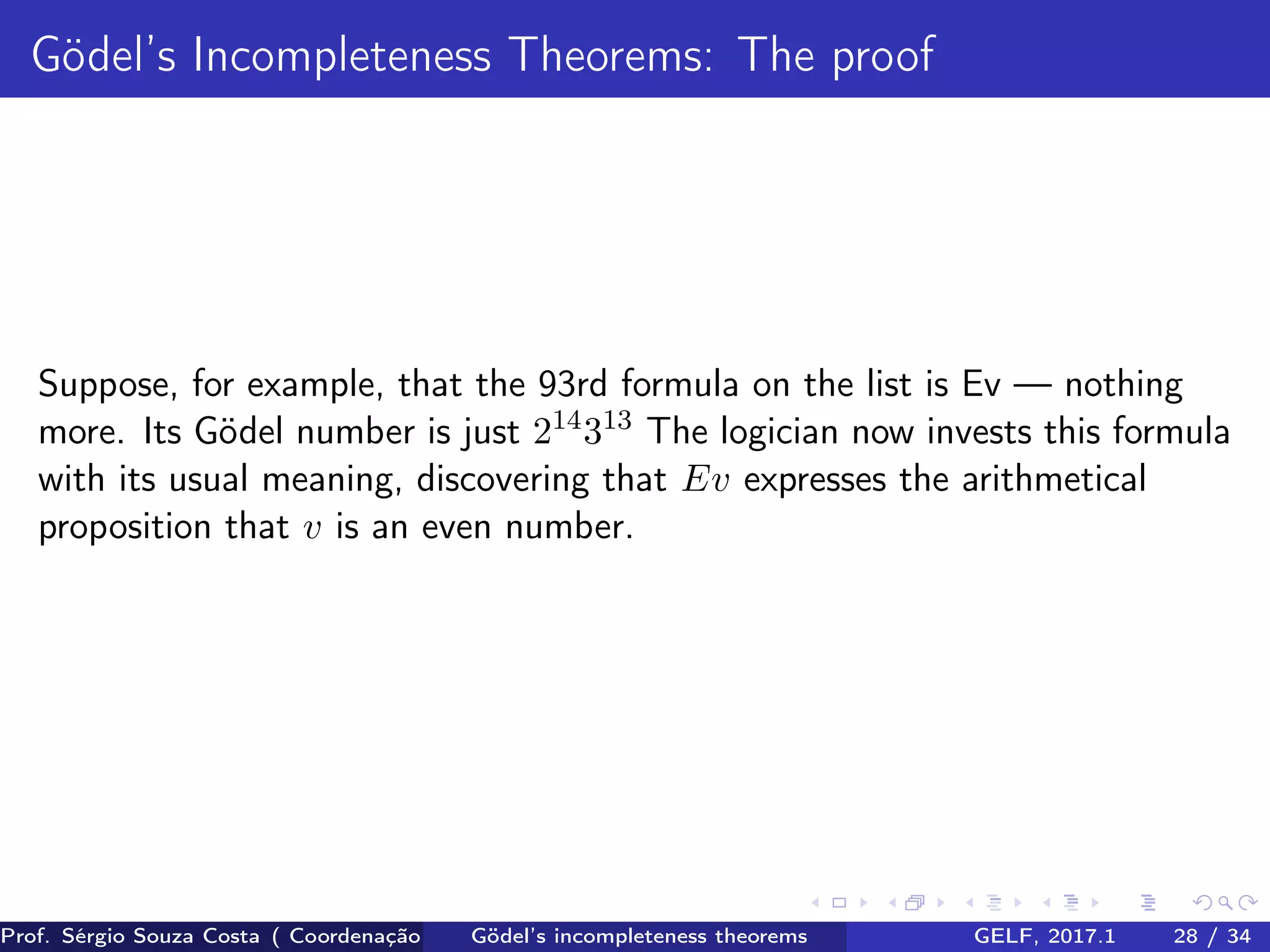 Gödel’s Incompleteness Theorems: The proof
Suppose, for example, that the 93rd formula on the list is Ev — nothing
more. Its Gödel number is just 214
313
The logician now invests this formula
with its usual meaning, discovering that Ev expresses the arithmetical
proposition that v is an even number.
Prof. Sérgio Souza Costa ( Coordenação da Engenharia da Computação Universidade Federal do Maranhão )Gödel’s incompleteness theorems GELF, 2017.1 28 / 34
 