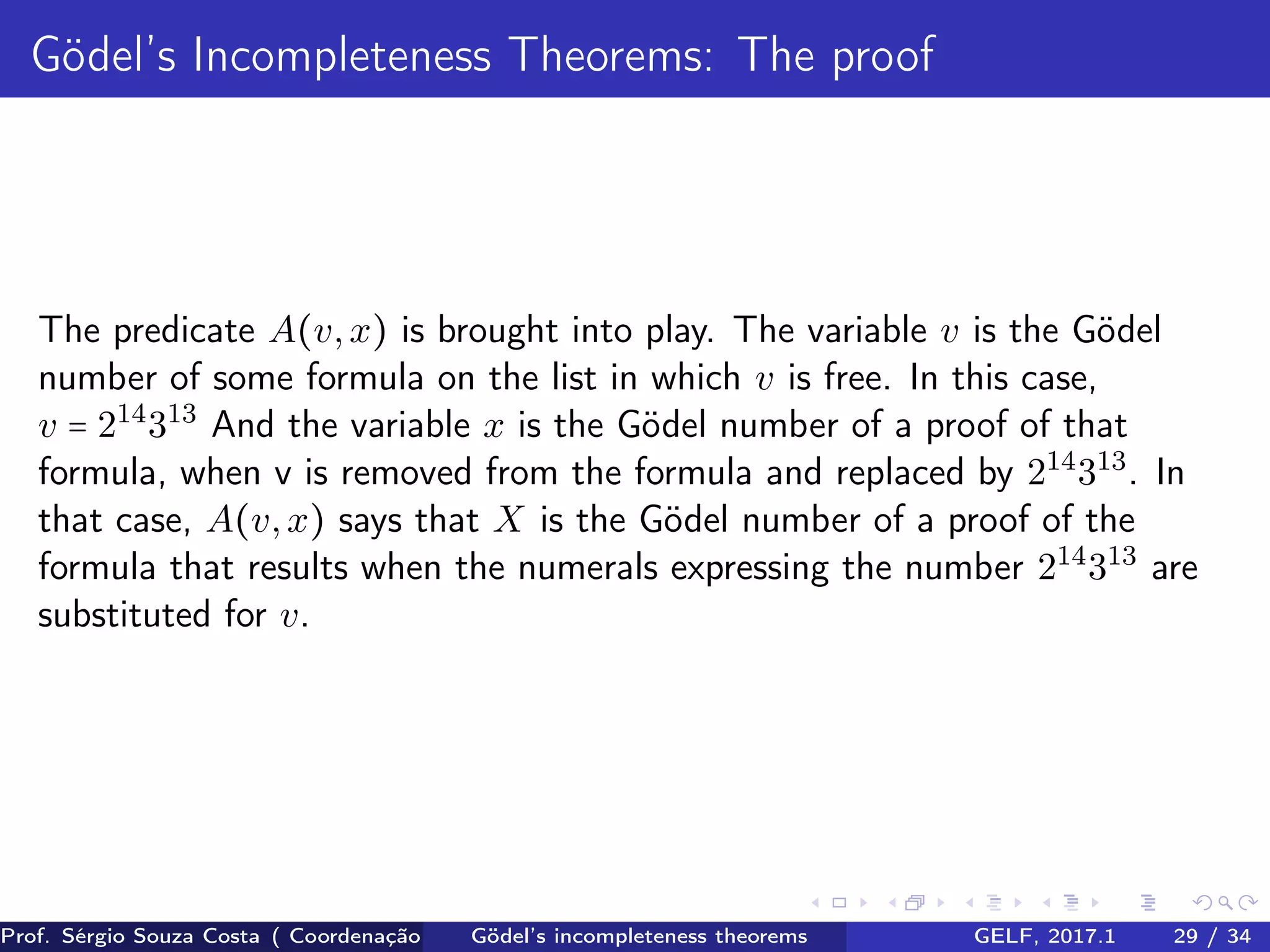 Gödel’s Incompleteness Theorems: The proof
The predicate A(v,x) is brought into play. The variable v is the Gödel
number of some formula on the list in which v is free. In this case,
v = 214
313
And the variable x is the Gödel number of a proof of that
formula, when v is removed from the formula and replaced by 214
313
. In
that case, A(v,x) says that X is the Gödel number of a proof of the
formula that results when the numerals expressing the number 214
313
are
substituted for v.
Prof. Sérgio Souza Costa ( Coordenação da Engenharia da Computação Universidade Federal do Maranhão )Gödel’s incompleteness theorems GELF, 2017.1 29 / 34
 