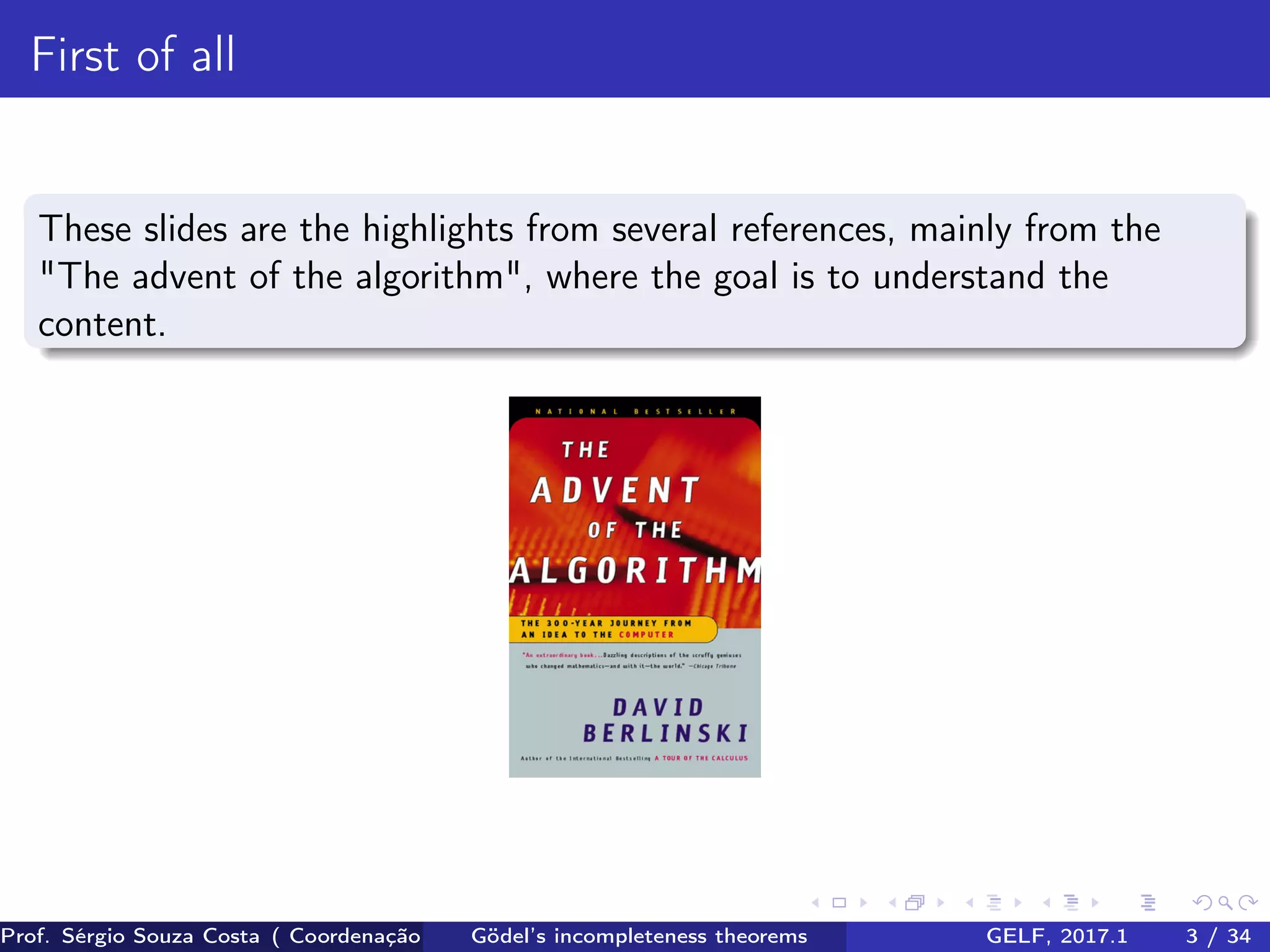 First of all
These slides are the highlights from several references, mainly from the
"The advent of the algorithm", where the goal is to understand the
content.
Prof. Sérgio Souza Costa ( Coordenação da Engenharia da Computação Universidade Federal do Maranhão )Gödel’s incompleteness theorems GELF, 2017.1 3 / 34
 