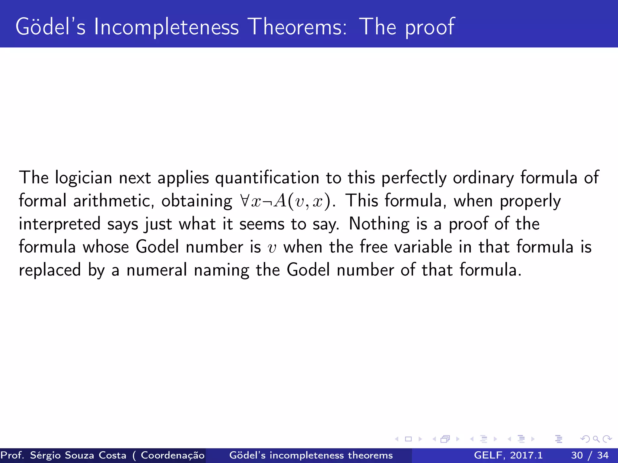 Gödel’s Incompleteness Theorems: The proof
The logician next applies quantiﬁcation to this perfectly ordinary formula of
formal arithmetic, obtaining ∀x¬A(v,x). This formula, when properly
interpreted says just what it seems to say. Nothing is a proof of the
formula whose Godel number is v when the free variable in that formula is
replaced by a numeral naming the Godel number of that formula.
Prof. Sérgio Souza Costa ( Coordenação da Engenharia da Computação Universidade Federal do Maranhão )Gödel’s incompleteness theorems GELF, 2017.1 30 / 34
 