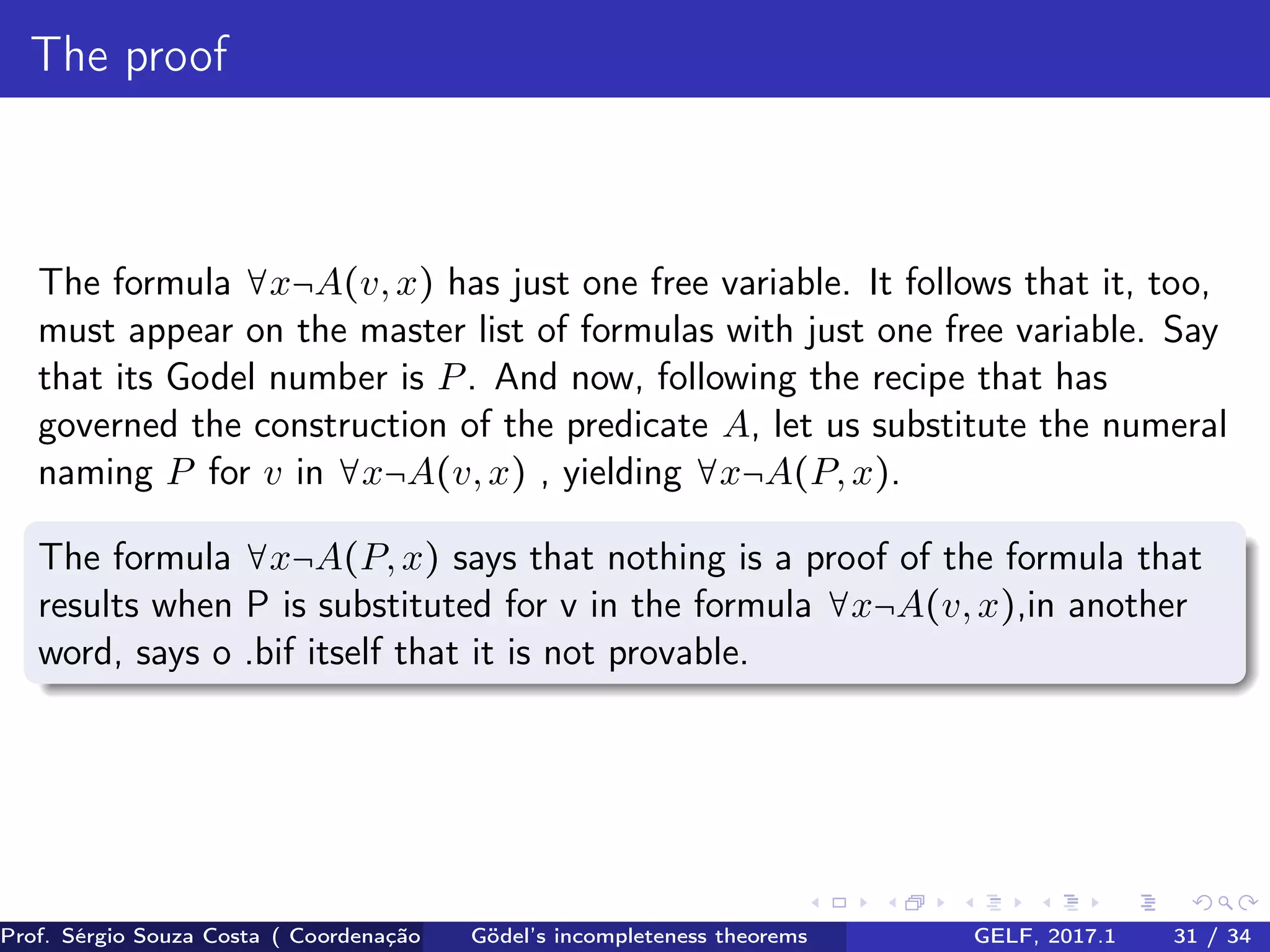 The proof
The formula ∀x¬A(v,x) has just one free variable. It follows that it, too,
must appear on the master list of formulas with just one free variable. Say
that its Godel number is P. And now, following the recipe that has
governed the construction of the predicate A, let us substitute the numeral
naming P for v in ∀x¬A(v,x) , yielding ∀x¬A(P,x).
The formula ∀x¬A(P,x) says that nothing is a proof of the formula that
results when P is substituted for v in the formula ∀x¬A(v,x),in another
word, says o .bif itself that it is not provable.
Prof. Sérgio Souza Costa ( Coordenação da Engenharia da Computação Universidade Federal do Maranhão )Gödel’s incompleteness theorems GELF, 2017.1 31 / 34
 
