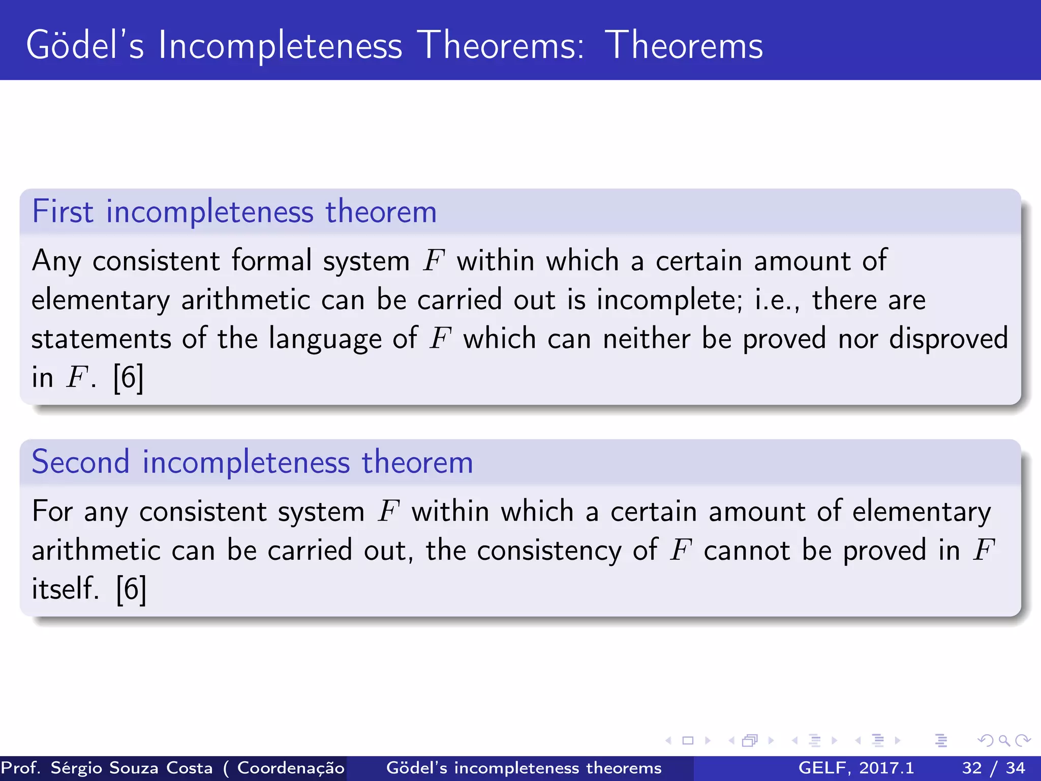 Gödel’s Incompleteness Theorems: Theorems
First incompleteness theorem
Any consistent formal system F within which a certain amount of
elementary arithmetic can be carried out is incomplete; i.e., there are
statements of the language of F which can neither be proved nor disproved
in F. [6]
Second incompleteness theorem
For any consistent system F within which a certain amount of elementary
arithmetic can be carried out, the consistency of F cannot be proved in F
itself. [6]
Prof. Sérgio Souza Costa ( Coordenação da Engenharia da Computação Universidade Federal do Maranhão )Gödel’s incompleteness theorems GELF, 2017.1 32 / 34
 