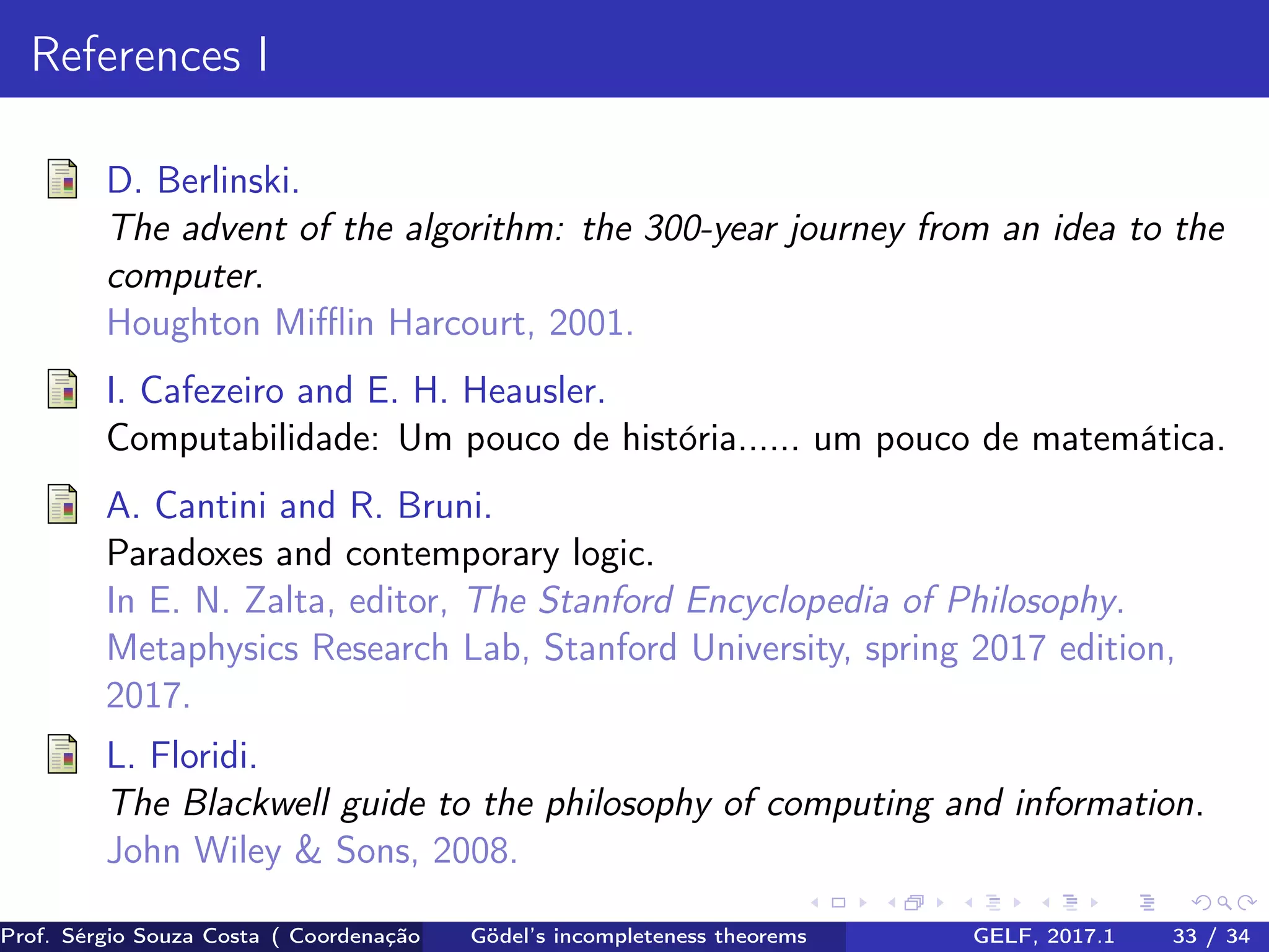 References I
D. Berlinski.
The advent of the algorithm: the 300-year journey from an idea to the
computer.
Houghton Miﬄin Harcourt, 2001.
I. Cafezeiro and E. H. Heausler.
Computabilidade: Um pouco de história...... um pouco de matemática.
A. Cantini and R. Bruni.
Paradoxes and contemporary logic.
In E. N. Zalta, editor, The Stanford Encyclopedia of Philosophy.
Metaphysics Research Lab, Stanford University, spring 2017 edition,
2017.
L. Floridi.
The Blackwell guide to the philosophy of computing and information.
John Wiley & Sons, 2008.
Prof. Sérgio Souza Costa ( Coordenação da Engenharia da Computação Universidade Federal do Maranhão )Gödel’s incompleteness theorems GELF, 2017.1 33 / 34
 