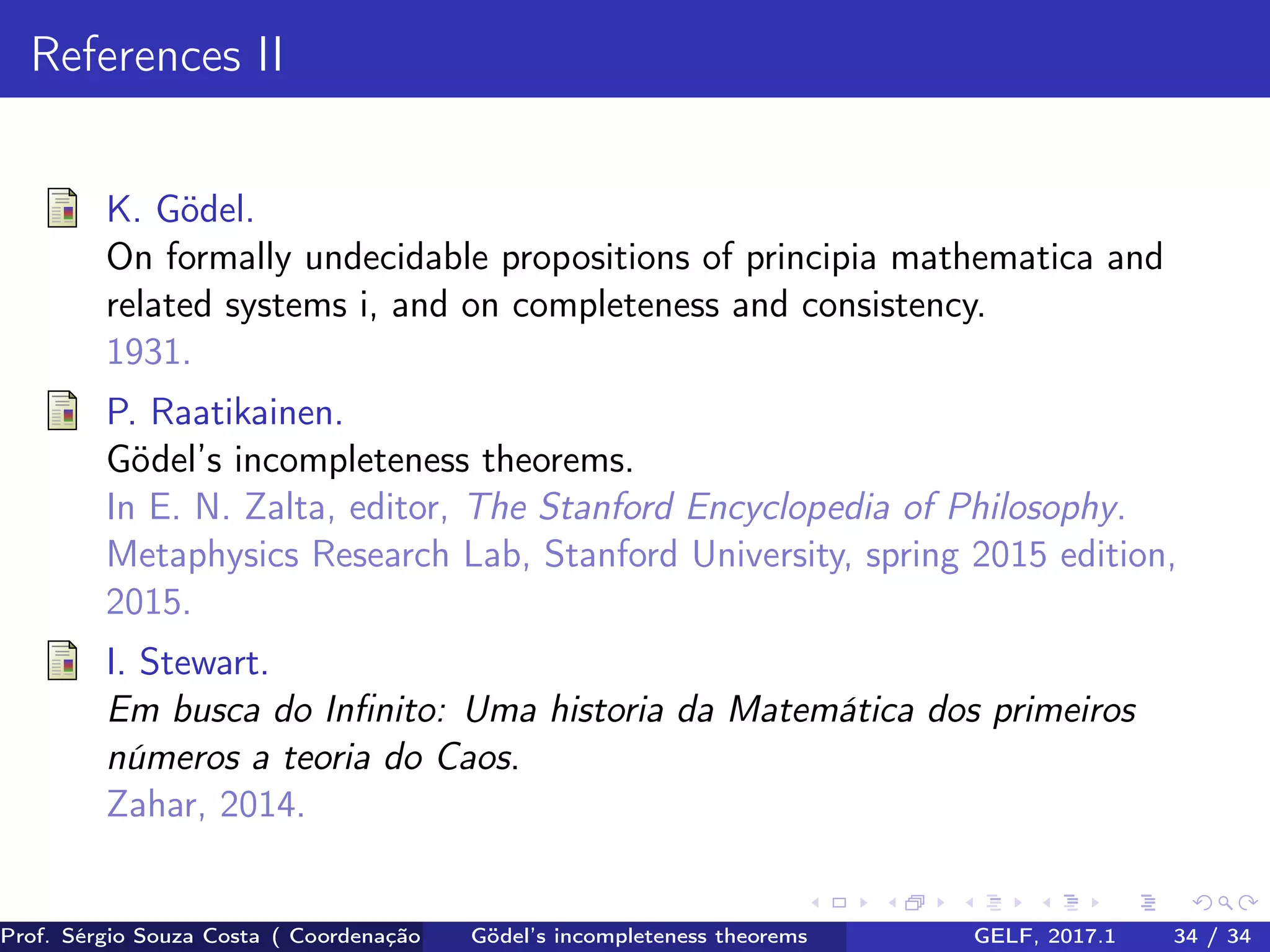 References II
K. Gödel.
On formally undecidable propositions of principia mathematica and
related systems i, and on completeness and consistency.
1931.
P. Raatikainen.
Gödel’s incompleteness theorems.
In E. N. Zalta, editor, The Stanford Encyclopedia of Philosophy.
Metaphysics Research Lab, Stanford University, spring 2015 edition,
2015.
I. Stewart.
Em busca do Inﬁnito: Uma historia da Matemática dos primeiros
números a teoria do Caos.
Zahar, 2014.
Prof. Sérgio Souza Costa ( Coordenação da Engenharia da Computação Universidade Federal do Maranhão )Gödel’s incompleteness theorems GELF, 2017.1 34 / 34
 