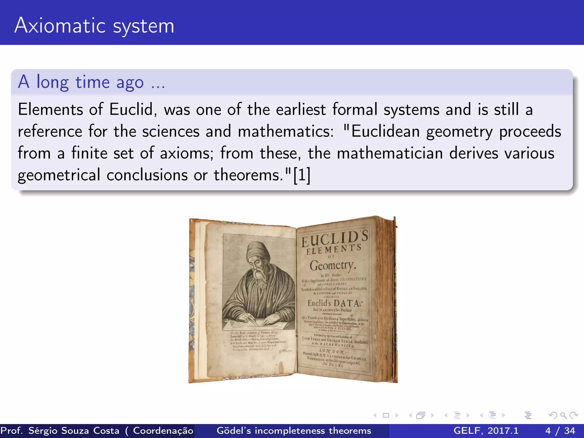 Axiomatic system
A long time ago ...
Elements of Euclid, was one of the earliest formal systems and is still a
reference for the sciences and mathematics: "Euclidean geometry proceeds
from a ﬁnite set of axioms; from these, the mathematician derives various
geometrical conclusions or theorems."[1]
Prof. Sérgio Souza Costa ( Coordenação da Engenharia da Computação Universidade Federal do Maranhão )Gödel’s incompleteness theorems GELF, 2017.1 4 / 34
 