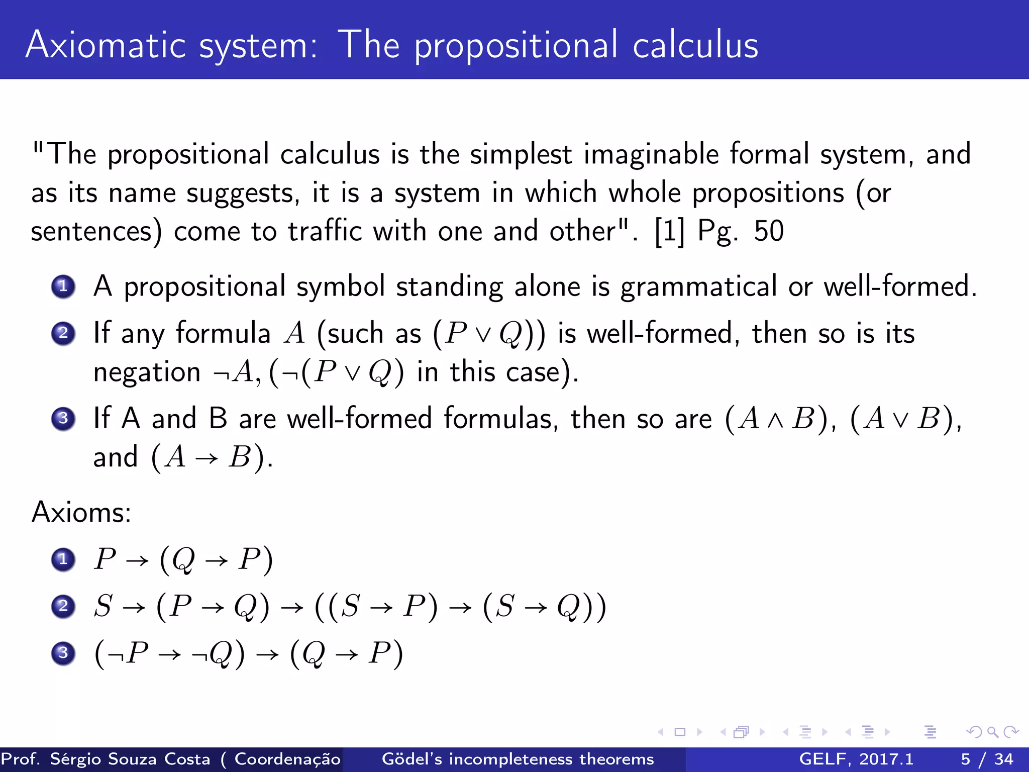 Axiomatic system: The propositional calculus
"The propositional calculus is the simplest imaginable formal system, and
as its name suggests, it is a system in which whole propositions (or
sentences) come to traﬃc with one and other". [1] Pg. 50
1 A propositional symbol standing alone is grammatical or well-formed.
2 If any formula A (such as (P ∨ Q)) is well-formed, then so is its
negation ¬A,(¬(P ∨ Q) in this case).
3 If A and B are well-formed formulas, then so are (A ∧ B), (A ∨ B),
and (A → B).
Axioms:
1 P → (Q → P)
2 S → (P → Q) → ((S → P) → (S → Q))
3 (¬P → ¬Q) → (Q → P)
Prof. Sérgio Souza Costa ( Coordenação da Engenharia da Computação Universidade Federal do Maranhão )Gödel’s incompleteness theorems GELF, 2017.1 5 / 34
 