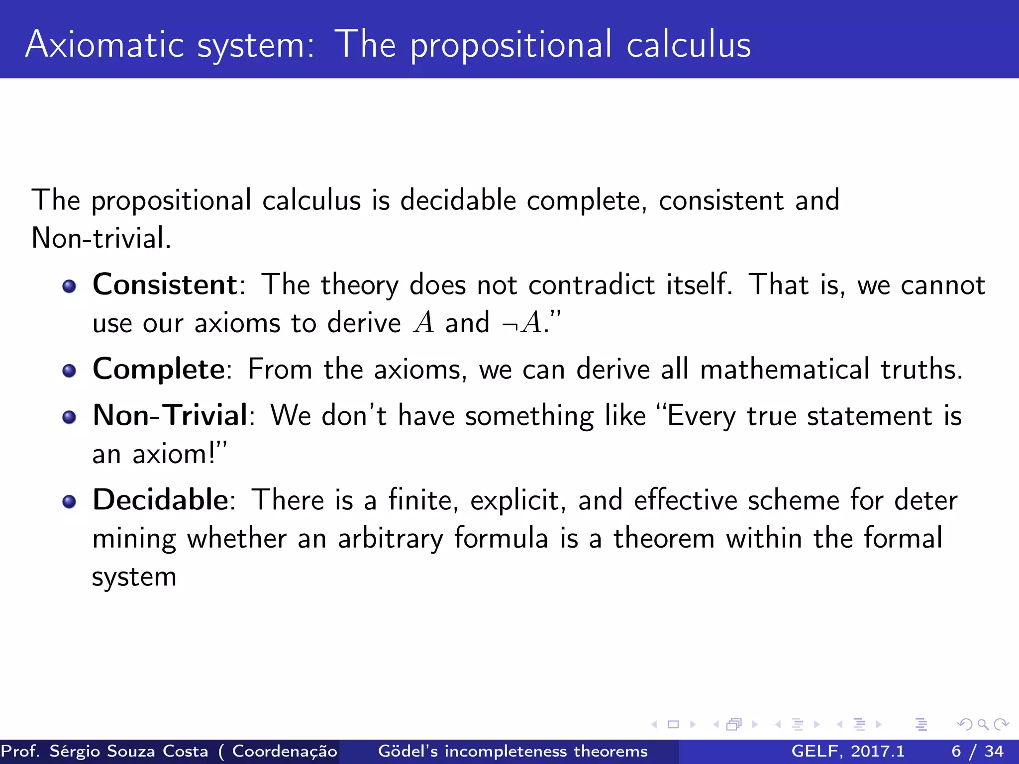 Axiomatic system: The propositional calculus
The propositional calculus is decidable complete, consistent and
Non-trivial.
Consistent: The theory does not contradict itself. That is, we cannot
use our axioms to derive A and ¬A.”
Complete: From the axioms, we can derive all mathematical truths.
Non-Trivial: We don’t have something like “Every true statement is
an axiom!”
Decidable: There is a ﬁnite, explicit, and eﬀective scheme for deter
mining whether an arbitrary formula is a theorem within the formal
system
Prof. Sérgio Souza Costa ( Coordenação da Engenharia da Computação Universidade Federal do Maranhão )Gödel’s incompleteness theorems GELF, 2017.1 6 / 34
 