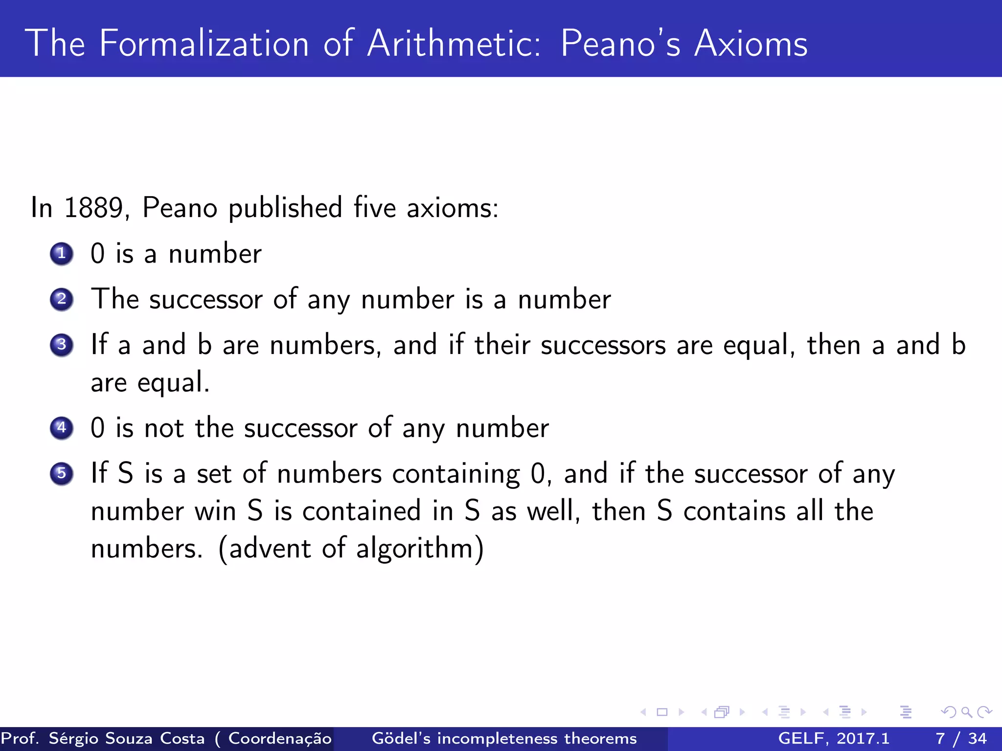The Formalization of Arithmetic: Peano’s Axioms
In 1889, Peano published ﬁve axioms:
1 0 is a number
2 The successor of any number is a number
3 If a and b are numbers, and if their successors are equal, then a and b
are equal.
4 0 is not the successor of any number
5 If S is a set of numbers containing 0, and if the successor of any
number win S is contained in S as well, then S contains all the
numbers. (advent of algorithm)
Prof. Sérgio Souza Costa ( Coordenação da Engenharia da Computação Universidade Federal do Maranhão )Gödel’s incompleteness theorems GELF, 2017.1 7 / 34
 