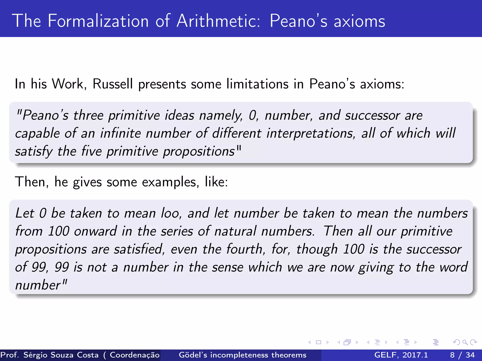 The Formalization of Arithmetic: Peano’s axioms
In his Work, Russell presents some limitations in Peano’s axioms:
"Peano’s three primitive ideas namely, 0, number, and successor are
capable of an inﬁnite number of diﬀerent interpretations, all of which will
satisfy the ﬁve primitive propositions"
Then, he gives some examples, like:
Let 0 be taken to mean loo, and let number be taken to mean the numbers
from 100 onward in the series of natural numbers. Then all our primitive
propositions are satisﬁed, even the fourth, for, though 100 is the successor
of 99, 99 is not a number in the sense which we are now giving to the word
number"
Prof. Sérgio Souza Costa ( Coordenação da Engenharia da Computação Universidade Federal do Maranhão )Gödel’s incompleteness theorems GELF, 2017.1 8 / 34
 