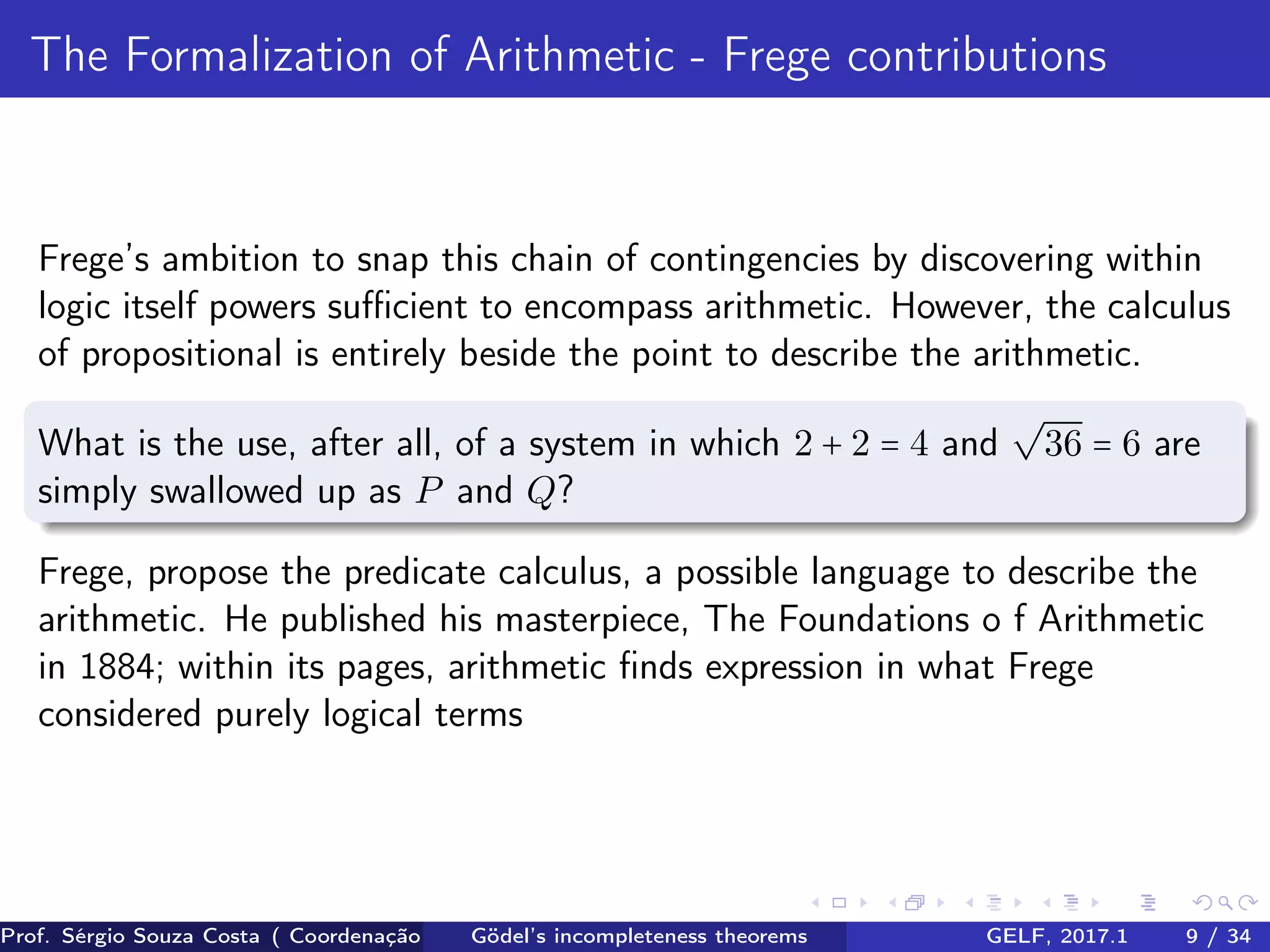 The Formalization of Arithmetic - Frege contributions
Frege’s ambition to snap this chain of contingencies by discovering within
logic itself powers suﬃcient to encompass arithmetic. However, the calculus
of propositional is entirely beside the point to describe the arithmetic.
What is the use, after all, of a system in which 2 + 2 = 4 and
√
36 = 6 are
simply swallowed up as P and Q?
Frege, propose the predicate calculus, a possible language to describe the
arithmetic. He published his masterpiece, The Foundations o f Arithmetic
in 1884; within its pages, arithmetic ﬁnds expression in what Frege
considered purely logical terms
Prof. Sérgio Souza Costa ( Coordenação da Engenharia da Computação Universidade Federal do Maranhão )Gödel’s incompleteness theorems GELF, 2017.1 9 / 34
 