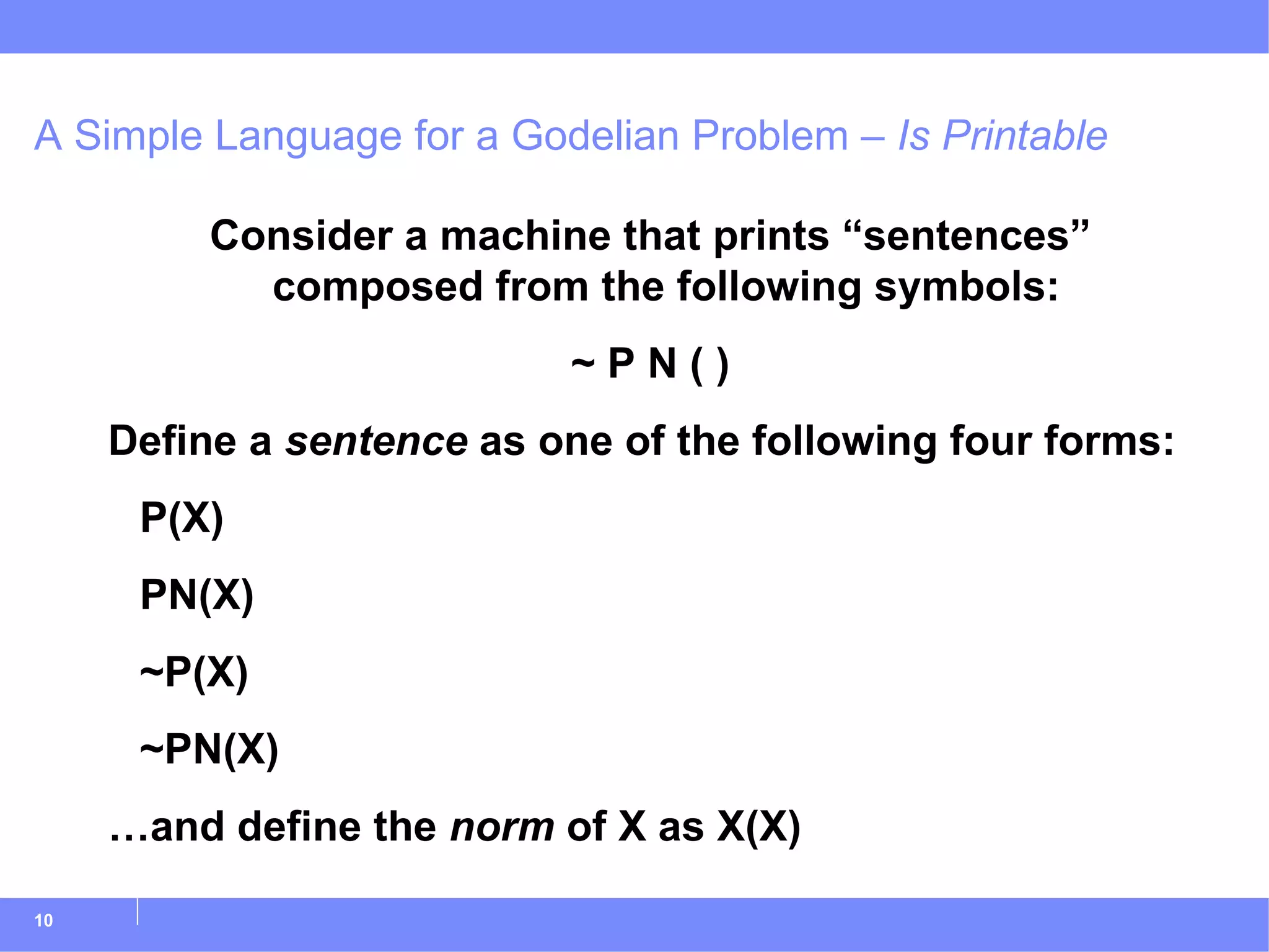 A Simple Language for a Godelian Problem –  Is Printable Consider a machine that prints “sentences” composed from the following symbols: ~ P N ( ) Define a  sentence  as one of the following four forms: P(X) PN(X) ~P(X) ~PN(X) … and define the  norm  of X as X(X) 