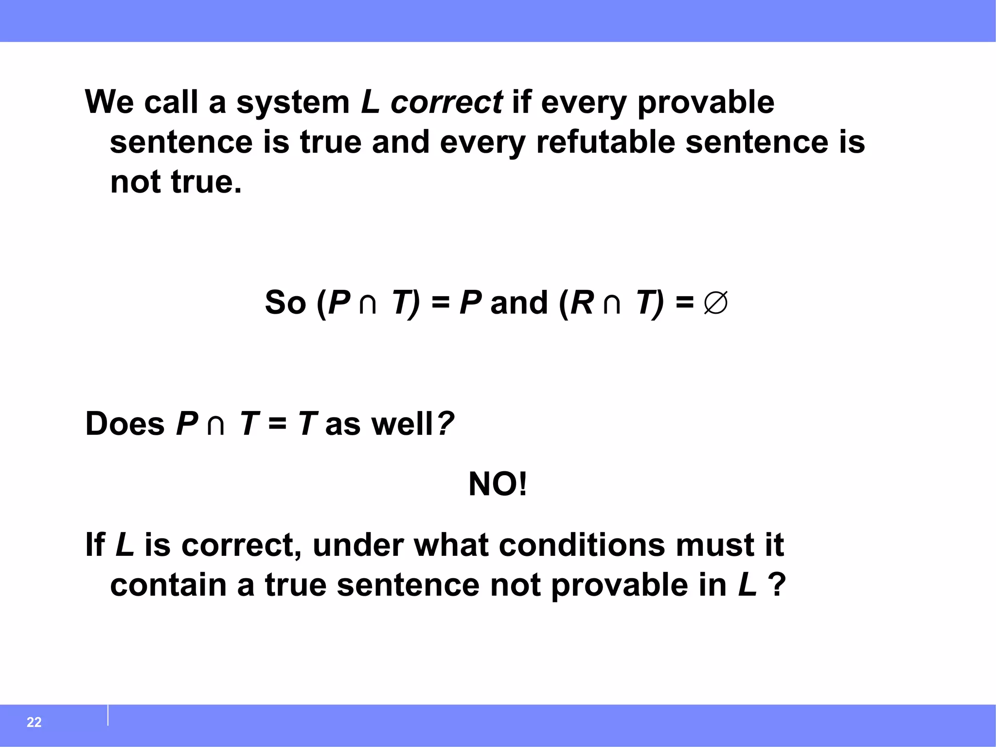 We call a system  L   correct  if every provable sentence is true and every refutable sentence is not true. So ( P  ⋂  T) = P  and ( R  ⋂  T) =  ∅ Does  P  ⋂  T = T  as well ? NO! If  L  is correct, under what conditions must it contain a true sentence not provable in  L  ? 
