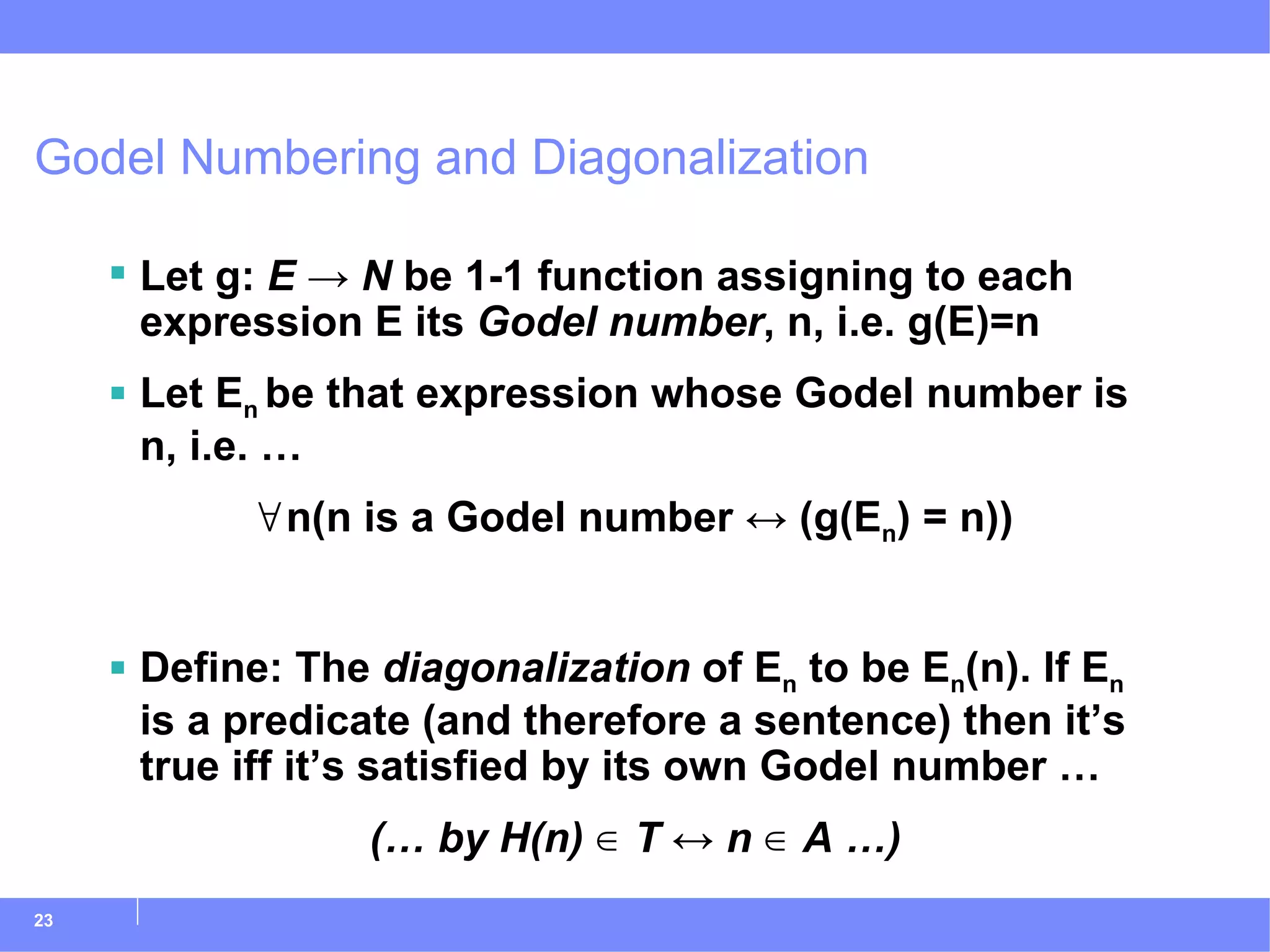 Godel Numbering and Diagonalization Let g:  E   -> N  be 1-1 function assigning to each expression E its  Godel number , n, i.e. g(E)=n Let E n  be that expression whose Godel number is n, i.e. … ∀ n(n is a Godel number  ↔  (g(E n ) = n)) Define: The  diagonalization  of E n  to be E n (n). If E n  is a predicate (and therefore a sentence) then it’s true iff it’s satisfied by its own Godel number … (… by H(n) ∈ T ↔ n ∈ A …) 
