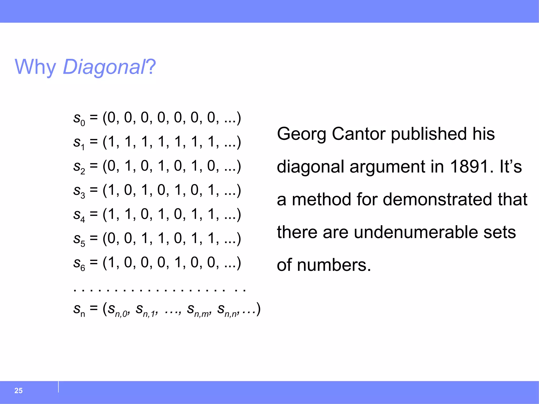 Why  Diagonal ? s 0  = (0, 0, 0, 0, 0, 0, 0, ...) s 1  = (1, 1, 1, 1, 1, 1, 1, ...) s 2  = (0, 1, 0, 1, 0, 1, 0, ...) s 3  = (1, 0, 1, 0, 1, 0, 1, ...) s 4  = (1, 1, 0, 1, 0, 1, 1, ...) s 5  = (0, 0, 1, 1, 0, 1, 1, ...) s 6  = (1, 0, 0, 0, 1, 0, 0, ...) . . . . . . . . . . . . . . . . . . .  . . s n  = ( s n,0 , s n,1 , …, s n,m , s n,n ,… ) Georg Cantor published his diagonal argument in 1891. It’s a method for demonstrated that there are undenumerable sets of numbers. 