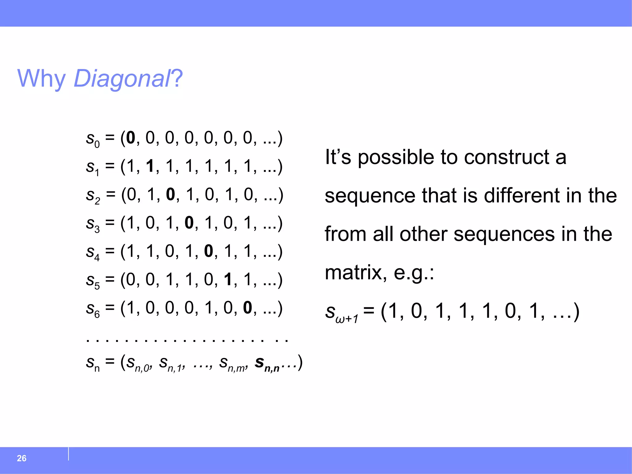 Why  Diagonal ? s 0  = ( 0 , 0, 0, 0, 0, 0, 0, ...) s 1  = (1,  1 , 1, 1, 1, 1, 1, ...) s 2  = (0, 1,  0 , 1, 0, 1, 0, ...) s 3  = (1, 0, 1,  0 , 1, 0, 1, ...) s 4  = (1, 1, 0, 1,  0 , 1, 1, ...) s 5  = (0, 0, 1, 1, 0,  1 , 1, ...) s 6  = (1, 0, 0, 0, 1, 0,  0 , ...) . . . . . . . . . . . . . . . . . . .  . . s n  = ( s n,0 , s n,1 , …, s n,m ,  s n,n … ) It’s possible to construct a sequence that is different in the from all other sequences in the matrix, e.g.: s ω+1  =  (1, 0, 1, 1, 1, 0, 1, …) 