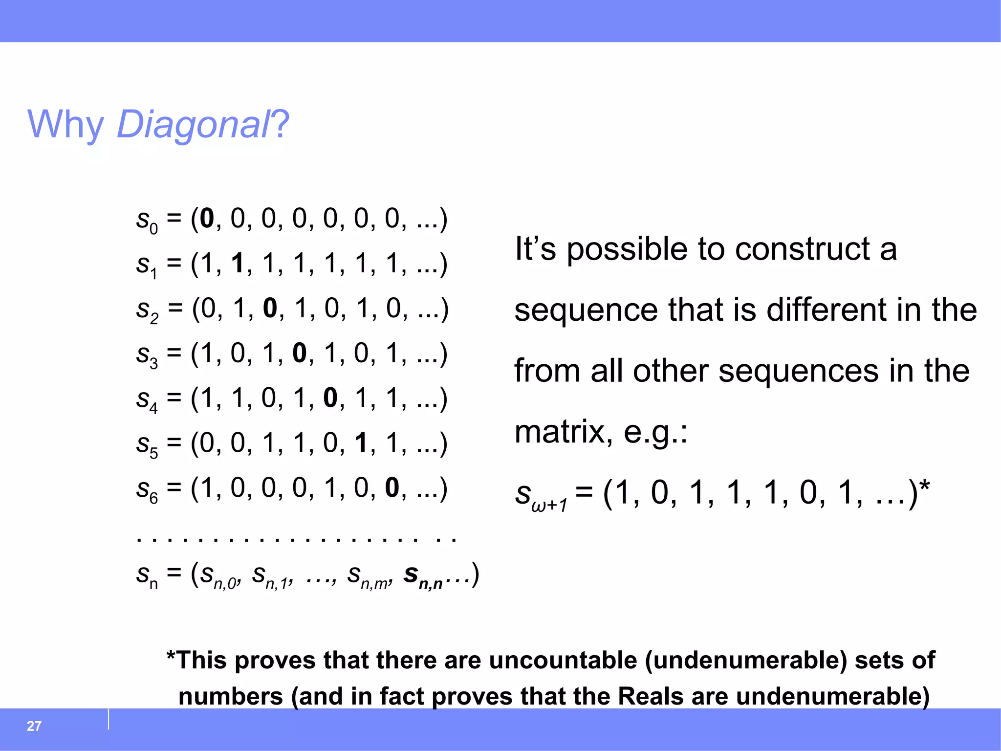 Why  Diagonal ? s 0  = ( 0 , 0, 0, 0, 0, 0, 0, ...) s 1  = (1,  1 , 1, 1, 1, 1, 1, ...) s 2  = (0, 1,  0 , 1, 0, 1, 0, ...) s 3  = (1, 0, 1,  0 , 1, 0, 1, ...) s 4  = (1, 1, 0, 1,  0 , 1, 1, ...) s 5  = (0, 0, 1, 1, 0,  1 , 1, ...) s 6  = (1, 0, 0, 0, 1, 0,  0 , ...) . . . . . . . . . . . . . . . . . . .  . . s n  = ( s n,0 , s n,1 , …, s n,m ,  s n,n … ) *This proves that there are uncountable (undenumerable) sets of numbers (and in fact proves that the Reals are undenumerable) It’s possible to construct a sequence that is different in the from all other sequences in the matrix, e.g.: s ω+1  =  (1, 0, 1, 1, 1, 0, 1, …)* 