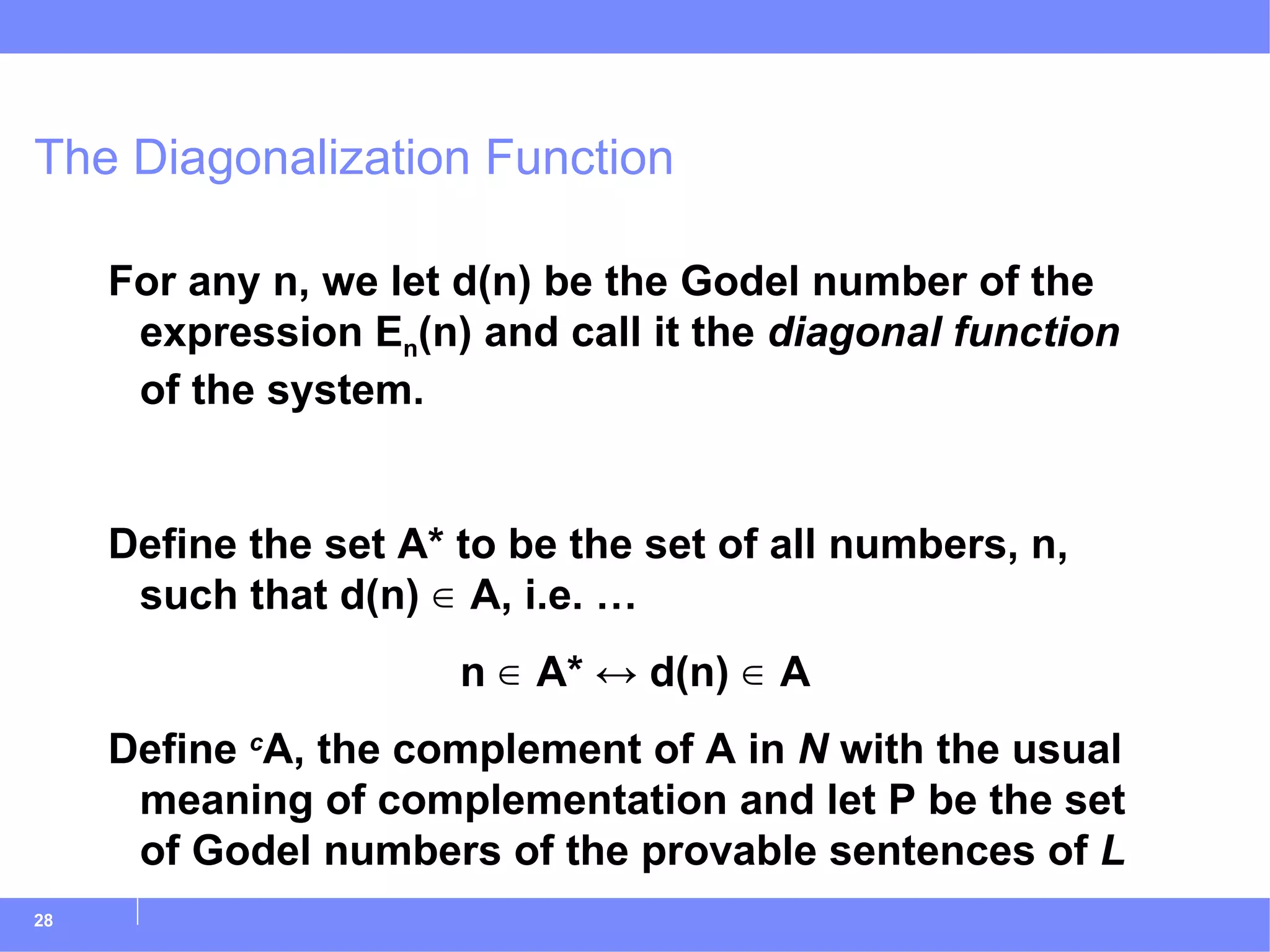 The Diagonalization Function For any n, we let d(n) be the Godel number of the expression E n (n) and call it the  diagonal function  of the system. Define the set A* to be the set of all numbers, n, such that d(n) ∈ A, i.e. … n ∈ A*  ↔  d(n) ∈ A Define  c A, the complement of A in  N  with the usual meaning of complementation and let P be the set of Godel numbers of the provable sentences of  L 