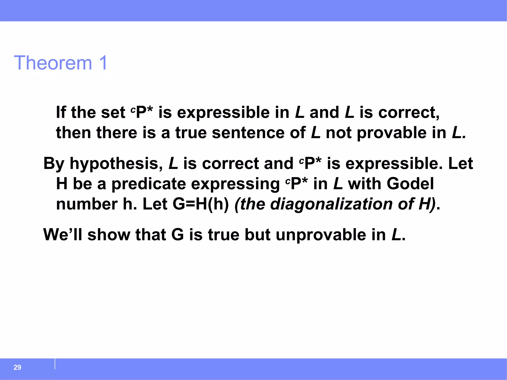 Theorem 1 If the set  c P* is expressible in  L  and  L  is correct, then there is a true sentence of  L  not provable in  L. By hypothesis,  L  is correct and  c P* is expressible. Let H be a predicate expressing  c P* in  L  with Godel number h. Let G=H(h)  (the diagonalization of H) . We’ll show that G is true but unprovable in  L . 