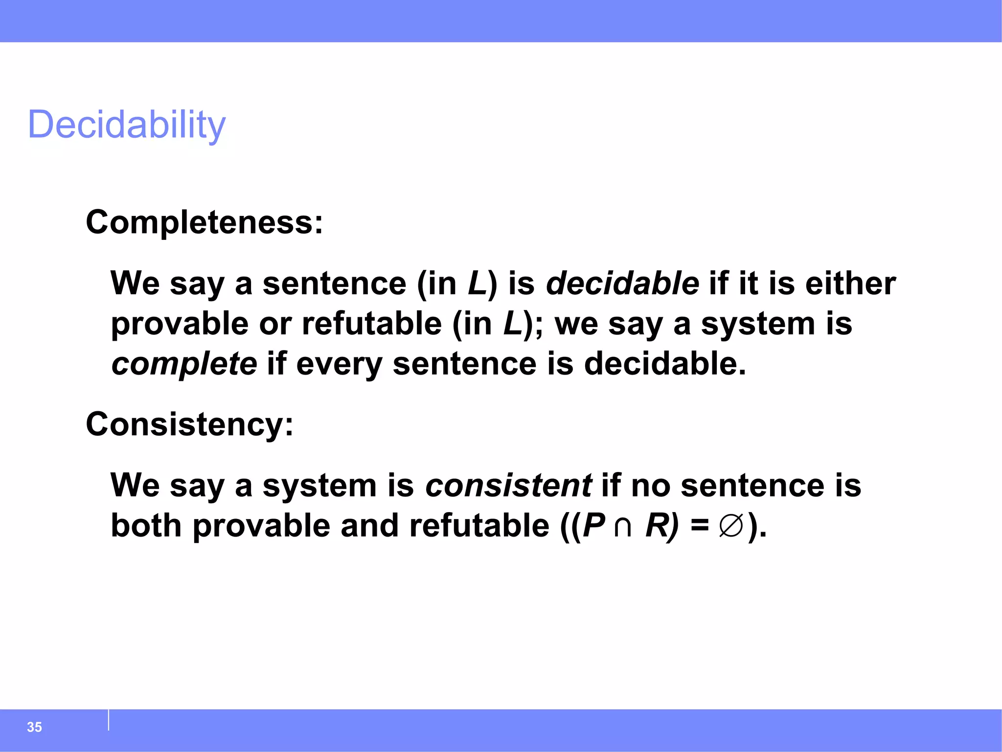 Decidability Completeness: We say a sentence (in  L ) is  decidable  if it is either provable or refutable (in  L ); we say a system is  complete  if every sentence is decidable. Consistency: We say a system is  consistent  if no sentence is both provable and refutable (( P  ⋂  R) =  ∅). 