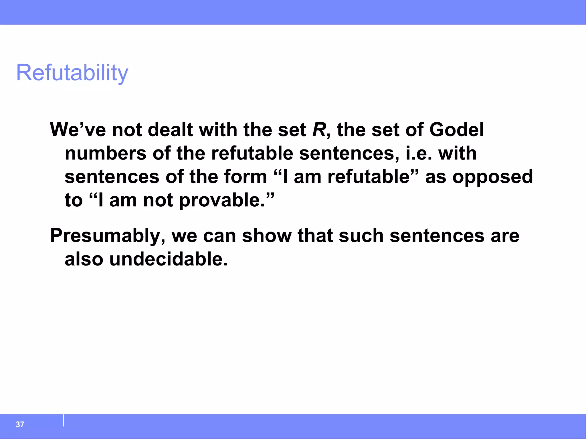 Refutability We’ve not dealt with the set  R , the set of Godel numbers of the refutable sentences, i.e. with sentences of the form “I am refutable” as opposed to “I am not provable.” Presumably, we can show that such sentences are also undecidable. 