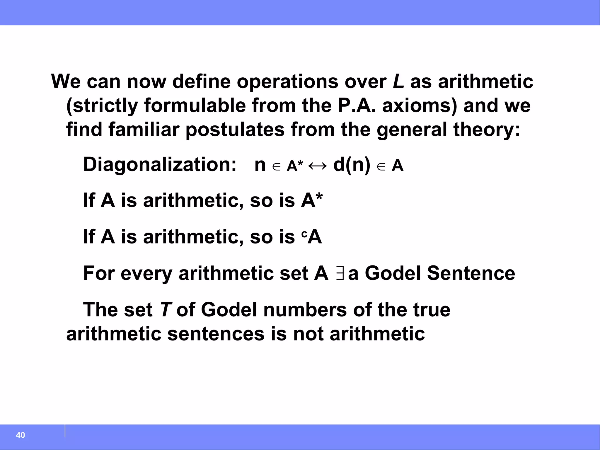 We can now define operations over  L  as arithmetic (strictly formulable from the P.A. axioms) and we find familiar postulates from the general theory:   Diagonalization:  n  ∈  A*  ↔ d(n)  ∈ A   If A is arithmetic, so is A*   If A is arithmetic, so is  c A   For every arithmetic set A ∃a Godel Sentence   The set  T  of Godel numbers of the true  arithmetic sentences is not arithmetic 
