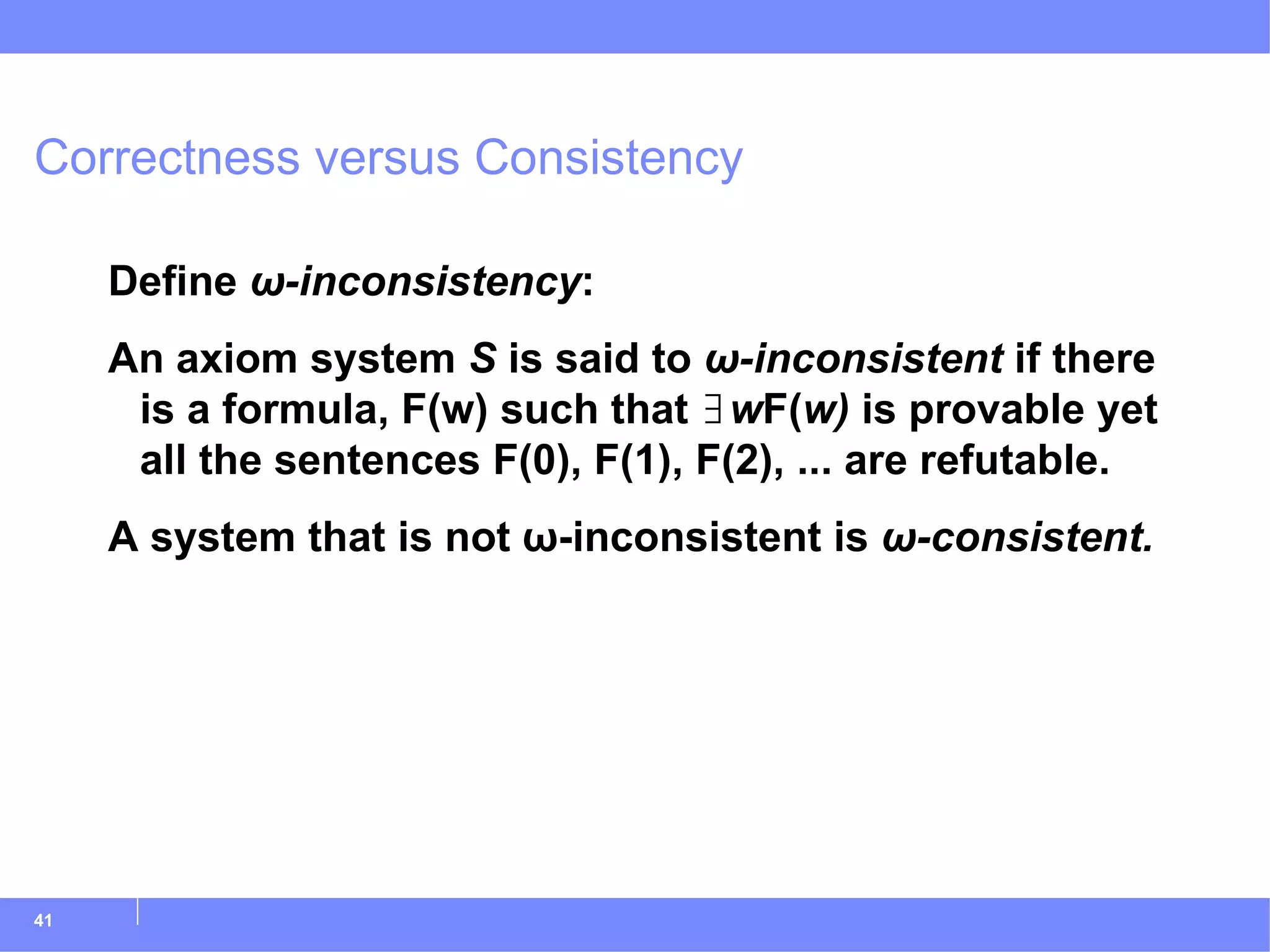 Correctness versus Consistency Define  ω-inconsistency : An axiom system  S  is said to  ω-inconsistent  if there is a formula, F(w) such that ∃ w F( w)  is provable yet all the sentences F(0), F(1), F(2), ... are refutable. A system that is not ω-inconsistent is  ω-consistent. 