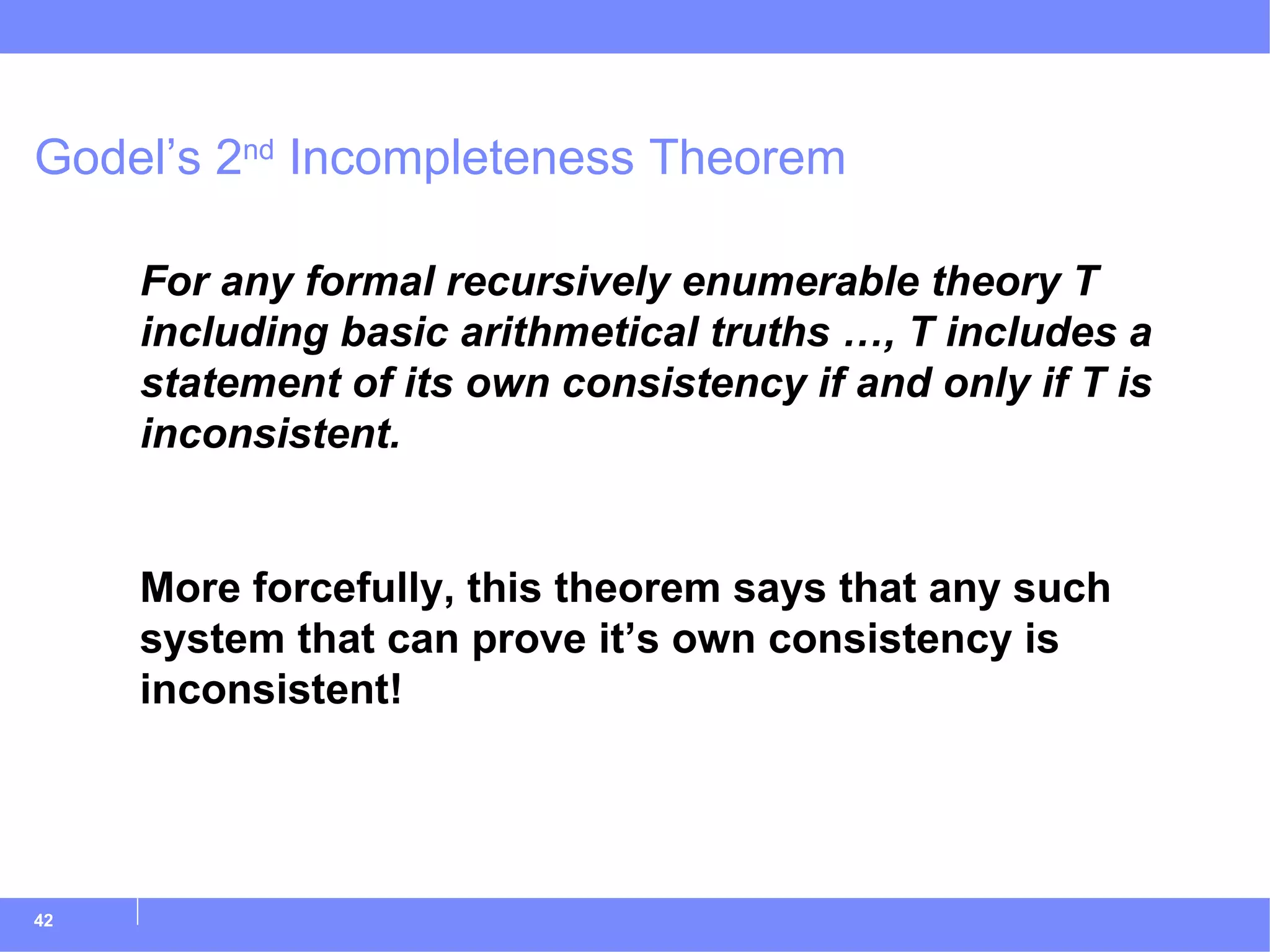 Godel’s 2 nd  Incompleteness Theorem For any formal recursively enumerable theory T including basic arithmetical truths …, T includes a statement of its own consistency if and only if T is inconsistent. More forcefully, this theorem says that any such system that can prove it’s own consistency is inconsistent! 